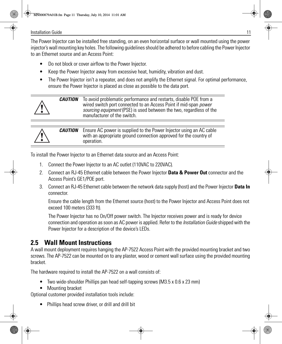 Installation Guide 11The Power Injector can be installed free standing, on an even horizontal surface or wall mounted using the power injector’s wall mounting key holes. The following guidelines should be adhered to before cabling the Power Injector to an Ethernet source and an Access Point:• Do not block or cover airflow to the Power Injector.• Keep the Power Injector away from excessive heat, humidity, vibration and dust.• The Power Injector isn’t a repeater, and does not amplify the Ethernet signal. For optimal performance, ensure the Power Injector is placed as close as possible to the data port.To install the Power Injector to an Ethernet data source and an Access Point:1. Connect the Power Injector to an AC outlet (110VAC to 220VAC).2. Connect an RJ-45 Ethernet cable between the Power Injector Data &amp; Power Out connector and the Access Point’s GE1/POE port.3. Connect an RJ-45 Ethernet cable between the network data supply (host) and the Power Injector Data In connector.Ensure the cable length from the Ethernet source (host) to the Power Injector and Access Point does not exceed 100 meters (333 ft). The Power Injector has no On/Off power switch. The Injector receives power and is ready for device connection and operation as soon as AC power is applied. Refer to the Installation Guide shipped with the Power Injector for a description of the device’s LEDs.2.5    Wall Mount InstructionsA wall mount deployment requires hanging the AP-7522 Access Point with the provided mounting bracket and two screws. The AP-7522 can be mounted on to any plaster, wood or cement wall surface using the provided mounting bracket.The hardware required to install the AP-7522 on a wall consists of:• Two wide-shoulder Phillips pan head self-tapping screws (M3.5 x 0.6 x 23 mm)• Mounting bracketOptional customer provided installation tools include:• Phillips head screw driver, or drill and drill bitCAUTION To avoid problematic performance and restarts, disable POE from a wired switch port connected to an Access Point if mid-span power sourcing equipment (PSE) is used between the two, regardless of the manufacturer of the switch.CAUTION Ensure AC power is supplied to the Power Injector using an AC cable with an appropriate ground connection approved for the country of operation.!!MN000879A01B.fm  Page 11  Thursday, July 10, 2014  11:01 AM