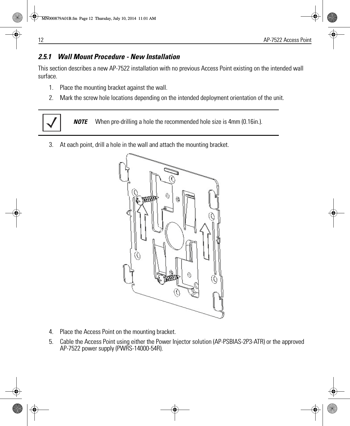 12 AP-7522 Access Point2.5.1    Wall Mount Procedure - New Installation This section describes a new AP-7522 installation with no previous Access Point existing on the intended wall surface.1. Place the mounting bracket against the wall.2. Mark the screw hole locations depending on the intended deployment orientation of the unit.3. At each point, drill a hole in the wall and attach the mounting bracket.4. Place the Access Point on the mounting bracket.5. Cable the Access Point using either the Power Injector solution (AP-PSBIAS-2P3-ATR) or the approved AP-7522 power supply (PWRS-14000-54R).NOTE When pre-drilling a hole the recommended hole size is 4mm (0.16in.). MN000879A01B.fm  Page 12  Thursday, July 10, 2014  11:01 AM