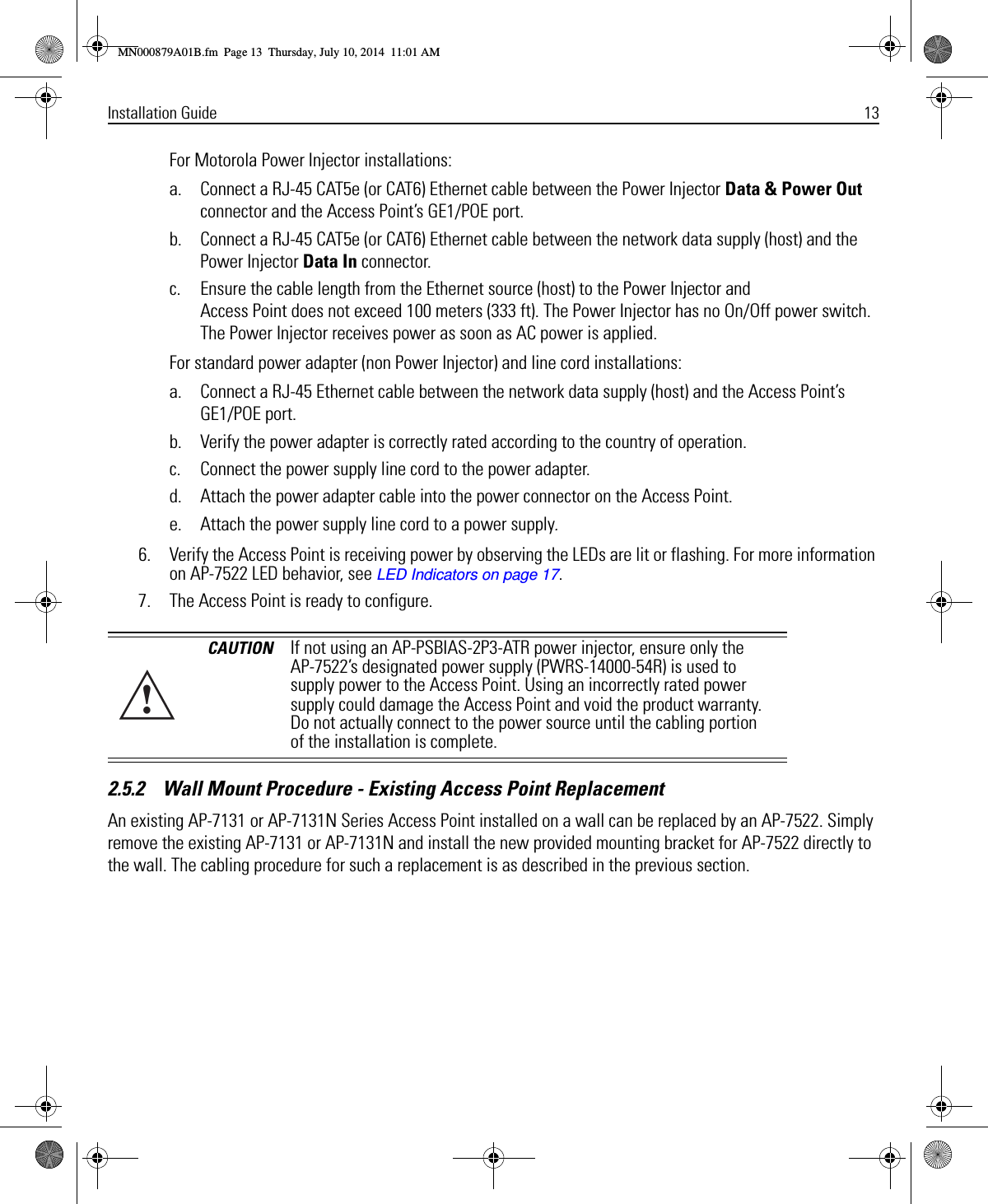 Installation Guide 13For Motorola Power Injector installations:a. Connect a RJ-45 CAT5e (or CAT6) Ethernet cable between the Power Injector Data &amp; Power Out connector and the Access Point’s GE1/POE port.b. Connect a RJ-45 CAT5e (or CAT6) Ethernet cable between the network data supply (host) and the Power Injector Data In connector.c. Ensure the cable length from the Ethernet source (host) to the Power Injector and Access Point does not exceed 100 meters (333 ft). The Power Injector has no On/Off power switch. The Power Injector receives power as soon as AC power is applied.For standard power adapter (non Power Injector) and line cord installations:a. Connect a RJ-45 Ethernet cable between the network data supply (host) and the Access Point’s GE1/POE port.b. Verify the power adapter is correctly rated according to the country of operation.c. Connect the power supply line cord to the power adapter.d. Attach the power adapter cable into the power connector on the Access Point.e. Attach the power supply line cord to a power supply.6. Verify the Access Point is receiving power by observing the LEDs are lit or flashing. For more information on AP-7522 LED behavior, see LED Indicators on page 17.7. The Access Point is ready to configure. 2.5.2    Wall Mount Procedure - Existing Access Point ReplacementAn existing AP-7131 or AP-7131N Series Access Point installed on a wall can be replaced by an AP-7522. Simply remove the existing AP-7131 or AP-7131N and install the new provided mounting bracket for AP-7522 directly to the wall. The cabling procedure for such a replacement is as described in the previous section.CAUTION If not using an AP-PSBIAS-2P3-ATR power injector, ensure only the AP-7522’s designated power supply (PWRS-14000-54R) is used to supply power to the Access Point. Using an incorrectly rated power supply could damage the Access Point and void the product warranty. Do not actually connect to the power source until the cabling portion of the installation is complete.!MN000879A01B.fm  Page 13  Thursday, July 10, 2014  11:01 AM