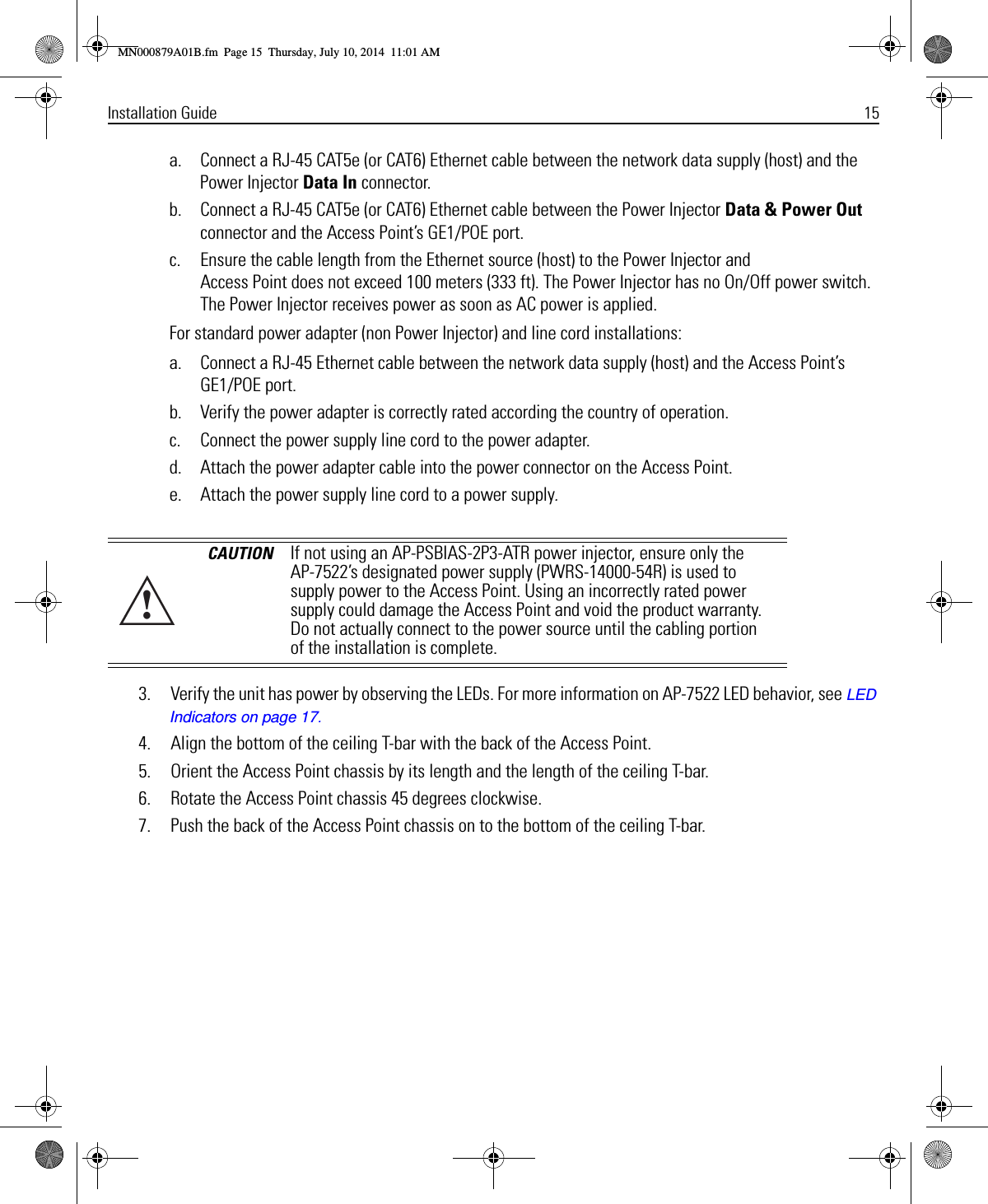 Installation Guide 15a. Connect a RJ-45 CAT5e (or CAT6) Ethernet cable between the network data supply (host) and the Power Injector Data In connector.b. Connect a RJ-45 CAT5e (or CAT6) Ethernet cable between the Power Injector Data &amp; Power Out connector and the Access Point’s GE1/POE port.c. Ensure the cable length from the Ethernet source (host) to the Power Injector and Access Point does not exceed 100 meters (333 ft). The Power Injector has no On/Off power switch. The Power Injector receives power as soon as AC power is applied.For standard power adapter (non Power Injector) and line cord installations:a. Connect a RJ-45 Ethernet cable between the network data supply (host) and the Access Point’s GE1/POE port.b. Verify the power adapter is correctly rated according the country of operation.c. Connect the power supply line cord to the power adapter.d. Attach the power adapter cable into the power connector on the Access Point.e. Attach the power supply line cord to a power supply.  3. Verify the unit has power by observing the LEDs. For more information on AP-7522 LED behavior, see LED Indicators on page 17.4. Align the bottom of the ceiling T-bar with the back of the Access Point.5. Orient the Access Point chassis by its length and the length of the ceiling T-bar.6. Rotate the Access Point chassis 45 degrees clockwise.7. Push the back of the Access Point chassis on to the bottom of the ceiling T-bar.CAUTION If not using an AP-PSBIAS-2P3-ATR power injector, ensure only the AP-7522’s designated power supply (PWRS-14000-54R) is used to supply power to the Access Point. Using an incorrectly rated power supply could damage the Access Point and void the product warranty. Do not actually connect to the power source until the cabling portion of the installation is complete.!MN000879A01B.fm  Page 15  Thursday, July 10, 2014  11:01 AM