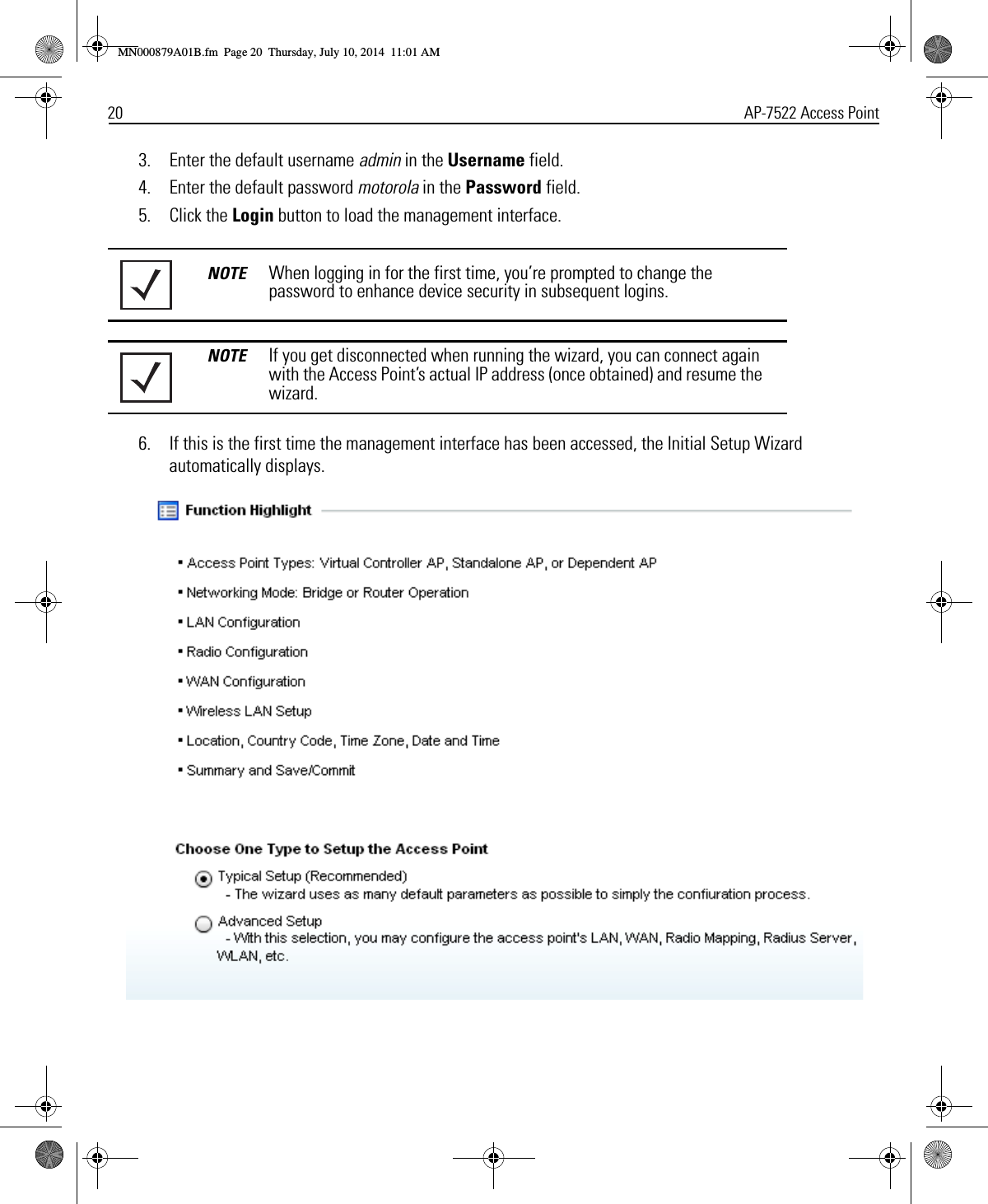 20 AP-7522 Access Point3. Enter the default username admin in the Username field.4. Enter the default password motorola in the Password field.5. Click the Login button to load the management interface.6. If this is the first time the management interface has been accessed, the Initial Setup Wizard automatically displays.NOTE When logging in for the first time, you’re prompted to change the password to enhance device security in subsequent logins.NOTE If you get disconnected when running the wizard, you can connect again with the Access Point’s actual IP address (once obtained) and resume the wizard.MN000879A01B.fm  Page 20  Thursday, July 10, 2014  11:01 AM