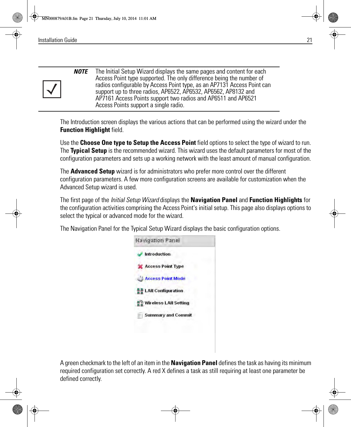 Installation Guide 21The Introduction screen displays the various actions that can be performed using the wizard under the Function Highlight field.Use the Choose One type to Setup the Access Point field options to select the type of wizard to run. The Typical Setup is the recommended wizard. This wizard uses the default parameters for most of the configuration parameters and sets up a working network with the least amount of manual configuration. The Advanced Setup wizard is for administrators who prefer more control over the different configuration parameters. A few more configuration screens are available for customization when the Advanced Setup wizard is used.The first page of the Initial Setup Wizard displays the Navigation Panel and Function Highlights for the configuration activities comprising the Access Point&apos;s initial setup. This page also displays options to select the typical or advanced mode for the wizard.The Navigation Panel for the Typical Setup Wizard displays the basic configuration options.A green checkmark to the left of an item in the Navigation Panel defines the task as having its minimum required configuration set correctly. A red X defines a task as still requiring at least one parameter be defined correctly.NOTE The Initial Setup Wizard displays the same pages and content for each Access Point type supported. The only difference being the number of radios configurable by Access Point type, as an AP7131 Access Point can support up to three radios, AP6522, AP6532, AP6562, AP8132 and AP7161 Access Points support two radios and AP6511 and AP6521 Access Points support a single radio.MN000879A01B.fm  Page 21  Thursday, July 10, 2014  11:01 AM