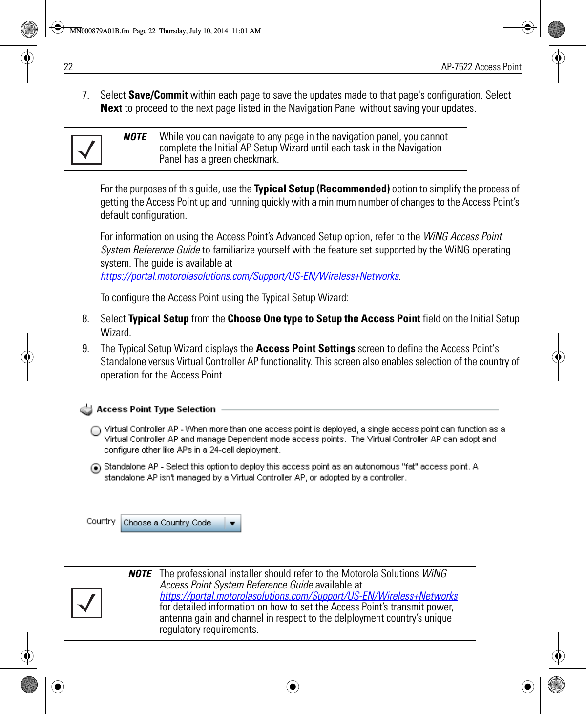 22 AP-7522 Access Point7. Select Save/Commit within each page to save the updates made to that page&apos;s configuration. Select Next to proceed to the next page listed in the Navigation Panel without saving your updates.For the purposes of this guide, use the Typical Setup (Recommended) option to simplify the process of getting the Access Point up and running quickly with a minimum number of changes to the Access Point’s default configuration.For information on using the Access Point’s Advanced Setup option, refer to the WiNG Access Point System Reference Guide to familiarize yourself with the feature set supported by the WiNG operating system. The guide is available at https://portal.motorolasolutions.com/Support/US-EN/Wireless+Networks.To configure the Access Point using the Typical Setup Wizard:8. Select Typical Setup from the Choose One type to Setup the Access Point field on the Initial Setup Wizard.9. The Typical Setup Wizard displays the Access Point Settings screen to define the Access Point&apos;s Standalone versus Virtual Controller AP functionality. This screen also enables selection of the country of operation for the Access Point.NOTE While you can navigate to any page in the navigation panel, you cannot complete the Initial AP Setup Wizard until each task in the Navigation Panel has a green checkmark.NOTE The professional installer should refer to the Motorola Solutions WiNG Access Point System Reference Guide available at https://portal.motorolasolutions.com/Support/US-EN/Wireless+Networks for detailed information on how to set the Access Point’s transmit power, antenna gain and channel in respect to the delployment country’s unique regulatory requirements.MN000879A01B.fm  Page 22  Thursday, July 10, 2014  11:01 AM