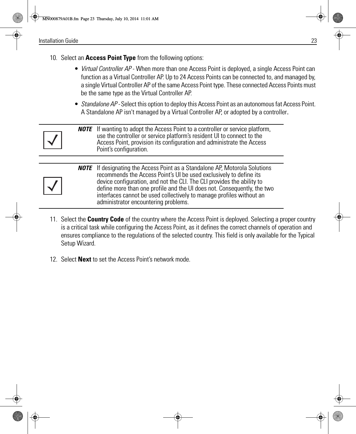 Installation Guide 2310. Select an Access Point Type from the following options: •Virtual Controller AP - When more than one Access Point is deployed, a single Access Point can function as a Virtual Controller AP. Up to 24 Access Points can be connected to, and managed by, a single Virtual Controller AP of the same Access Point type. These connected Access Points must be the same type as the Virtual Controller AP.•Standalone AP - Select this option to deploy this Access Point as an autonomous fat Access Point. A Standalone AP isn&apos;t managed by a Virtual Controller AP, or adopted by a controller.11. Select the Country Code of the country where the Access Point is deployed. Selecting a proper country is a critical task while configuring the Access Point, as it defines the correct channels of operation and ensures compliance to the regulations of the selected country. This field is only available for the Typical Setup Wizard.12. Select Next to set the Access Point’s network mode.NOTE If wanting to adopt the Access Point to a controller or service platform, use the controller or service platform’s resident UI to connect to the Access Point, provision its configuration and administrate the Access Point’s configuration.NOTE If designating the Access Point as a Standalone AP, Motorola Solutions recommends the Access Point’s UI be used exclusively to define its device configuration, and not the CLI. The CLI provides the ability to define more than one profile and the UI does not. Consequently, the two interfaces cannot be used collectively to manage profiles without an administrator encountering problems.MN000879A01B.fm  Page 23  Thursday, July 10, 2014  11:01 AM