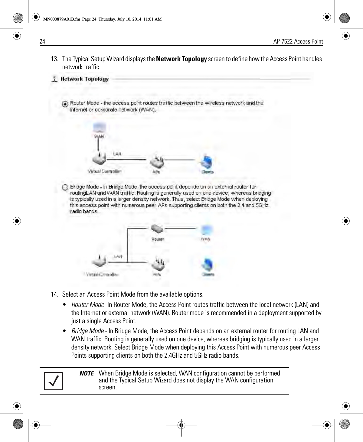 24 AP-7522 Access Point13. The Typical Setup Wizard displays the Network Topology screen to define how the Access Point handles network traffic.14. Select an Access Point Mode from the available options.•Router Mode -In Router Mode, the Access Point routes traffic between the local network (LAN) and the Internet or external network (WAN). Router mode is recommended in a deployment supported by just a single Access Point.•Bridge Mode - In Bridge Mode, the Access Point depends on an external router for routing LAN and WAN traffic. Routing is generally used on one device, whereas bridging is typically used in a larger density network. Select Bridge Mode when deploying this Access Point with numerous peer Access Points supporting clients on both the 2.4GHz and 5GHz radio bands. NOTE When Bridge Mode is selected, WAN configuration cannot be performed and the Typical Setup Wizard does not display the WAN configuration screen.MN000879A01B.fm  Page 24  Thursday, July 10, 2014  11:01 AM