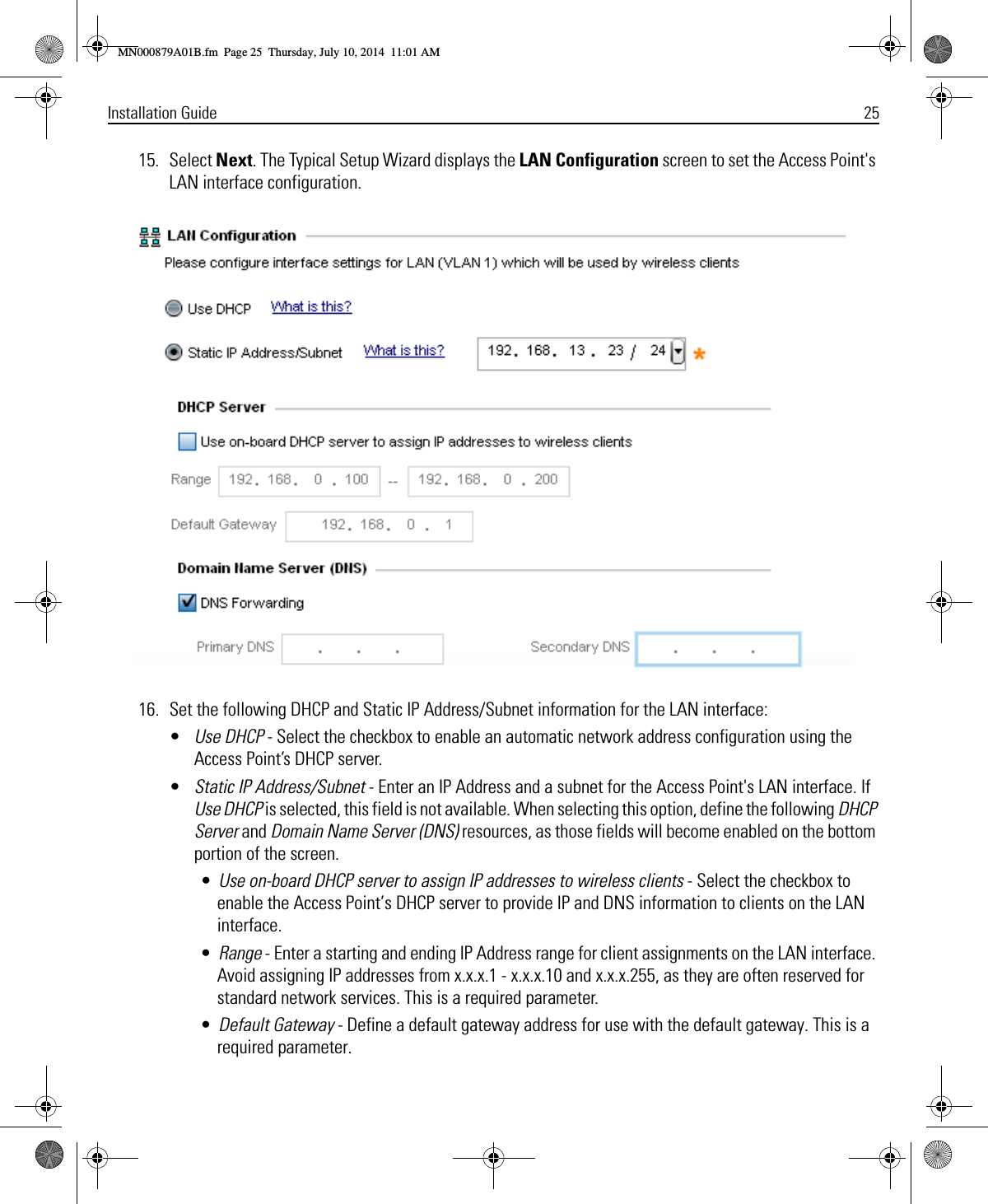 Installation Guide 2515. Select Next. The Typical Setup Wizard displays the LAN Configuration screen to set the Access Point&apos;s LAN interface configuration.16. Set the following DHCP and Static IP Address/Subnet information for the LAN interface:•Use DHCP - Select the checkbox to enable an automatic network address configuration using the Access Point’s DHCP server.•Static IP Address/Subnet - Enter an IP Address and a subnet for the Access Point&apos;s LAN interface. If Use DHCP is selected, this field is not available. When selecting this option, define the following DHCP Server and Domain Name Server (DNS) resources, as those fields will become enabled on the bottom portion of the screen.•Use on-board DHCP server to assign IP addresses to wireless clients - Select the checkbox to enable the Access Point’s DHCP server to provide IP and DNS information to clients on the LAN interface.•Range - Enter a starting and ending IP Address range for client assignments on the LAN interface. Avoid assigning IP addresses from x.x.x.1 - x.x.x.10 and x.x.x.255, as they are often reserved for standard network services. This is a required parameter.•Default Gateway - Define a default gateway address for use with the default gateway. This is a required parameter.MN000879A01B.fm  Page 25  Thursday, July 10, 2014  11:01 AM