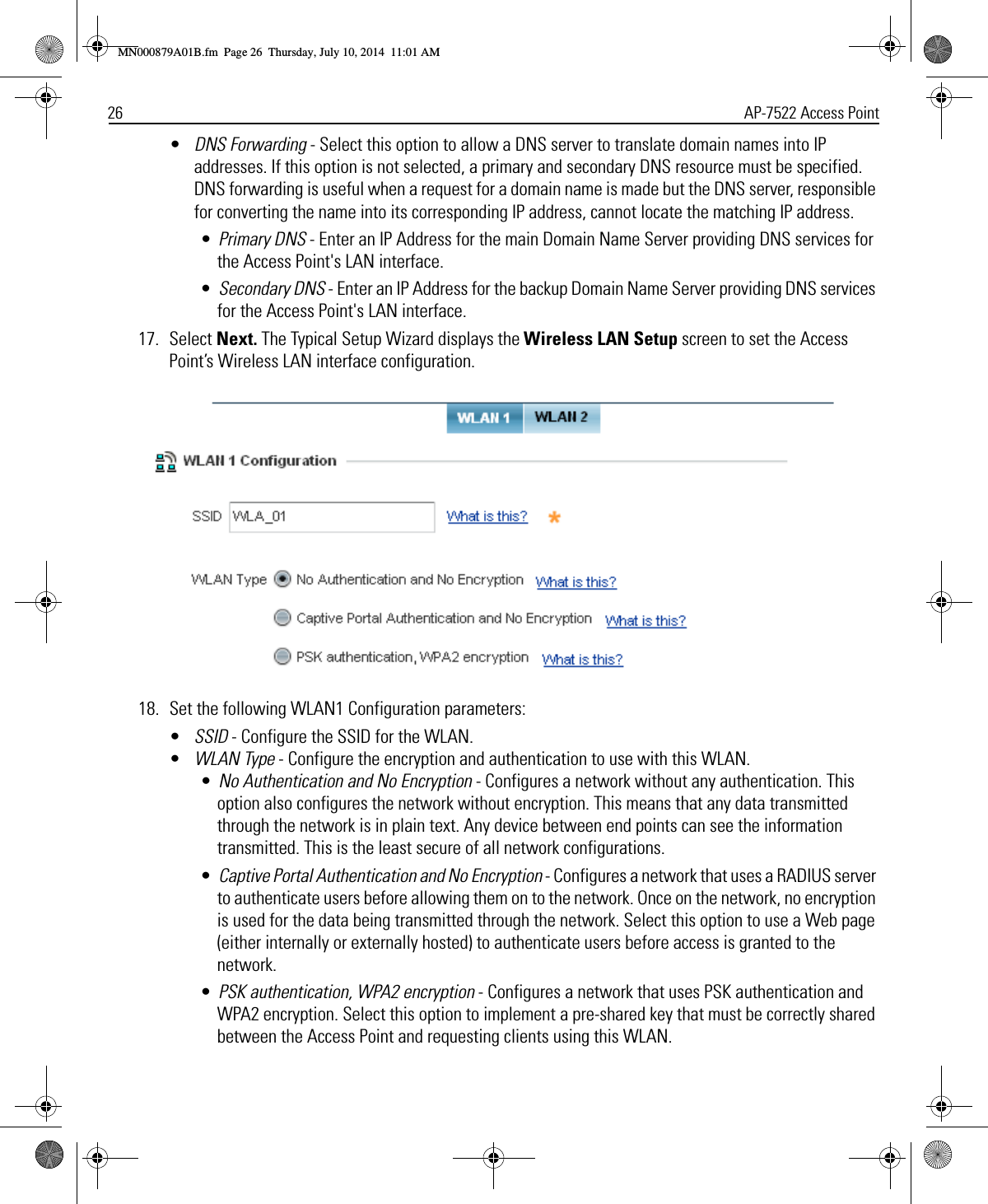 26 AP-7522 Access Point•DNS Forwarding - Select this option to allow a DNS server to translate domain names into IP addresses. If this option is not selected, a primary and secondary DNS resource must be specified. DNS forwarding is useful when a request for a domain name is made but the DNS server, responsible for converting the name into its corresponding IP address, cannot locate the matching IP address. •Primary DNS - Enter an IP Address for the main Domain Name Server providing DNS services for the Access Point&apos;s LAN interface.•Secondary DNS - Enter an IP Address for the backup Domain Name Server providing DNS services for the Access Point&apos;s LAN interface.17. Select Next. The Typical Setup Wizard displays the Wireless LAN Setup screen to set the Access Point’s Wireless LAN interface configuration.18. Set the following WLAN1 Configuration parameters:•SSID - Configure the SSID for the WLAN. •WLAN Type - Configure the encryption and authentication to use with this WLAN.•No Authentication and No Encryption - Configures a network without any authentication. This option also configures the network without encryption. This means that any data transmitted through the network is in plain text. Any device between end points can see the information transmitted. This is the least secure of all network configurations.•Captive Portal Authentication and No Encryption - Configures a network that uses a RADIUS server to authenticate users before allowing them on to the network. Once on the network, no encryption is used for the data being transmitted through the network. Select this option to use a Web page (either internally or externally hosted) to authenticate users before access is granted to the network.•PSK authentication, WPA2 encryption - Configures a network that uses PSK authentication and WPA2 encryption. Select this option to implement a pre-shared key that must be correctly shared between the Access Point and requesting clients using this WLAN.MN000879A01B.fm  Page 26  Thursday, July 10, 2014  11:01 AM