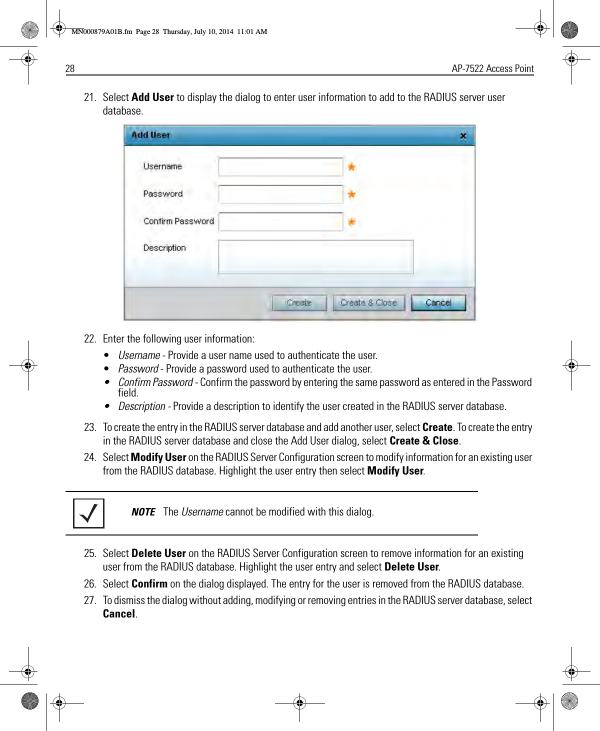 28 AP-7522 Access Point21. Select Add User to display the dialog to enter user information to add to the RADIUS server user database.22. Enter the following user information:•Username - Provide a user name used to authenticate the user.•Password - Provide a password used to authenticate the user.• Confirm Password - Confirm the password by entering the same password as entered in the Password field.• Description - Provide a description to identify the user created in the RADIUS server database.23. To create the entry in the RADIUS server database and add another user, select Create. To create the entry in the RADIUS server database and close the Add User dialog, select Create &amp; Close.24. Select Modify User on the RADIUS Server Configuration screen to modify information for an existing user from the RADIUS database. Highlight the user entry then select Modify User.25. Select Delete User on the RADIUS Server Configuration screen to remove information for an existing user from the RADIUS database. Highlight the user entry and select Delete User.26. Select Confirm on the dialog displayed. The entry for the user is removed from the RADIUS database.27. To dismiss the dialog without adding, modifying or removing entries in the RADIUS server database, select Cancel.NOTE The Username cannot be modified with this dialog.MN000879A01B.fm  Page 28  Thursday, July 10, 2014  11:01 AM