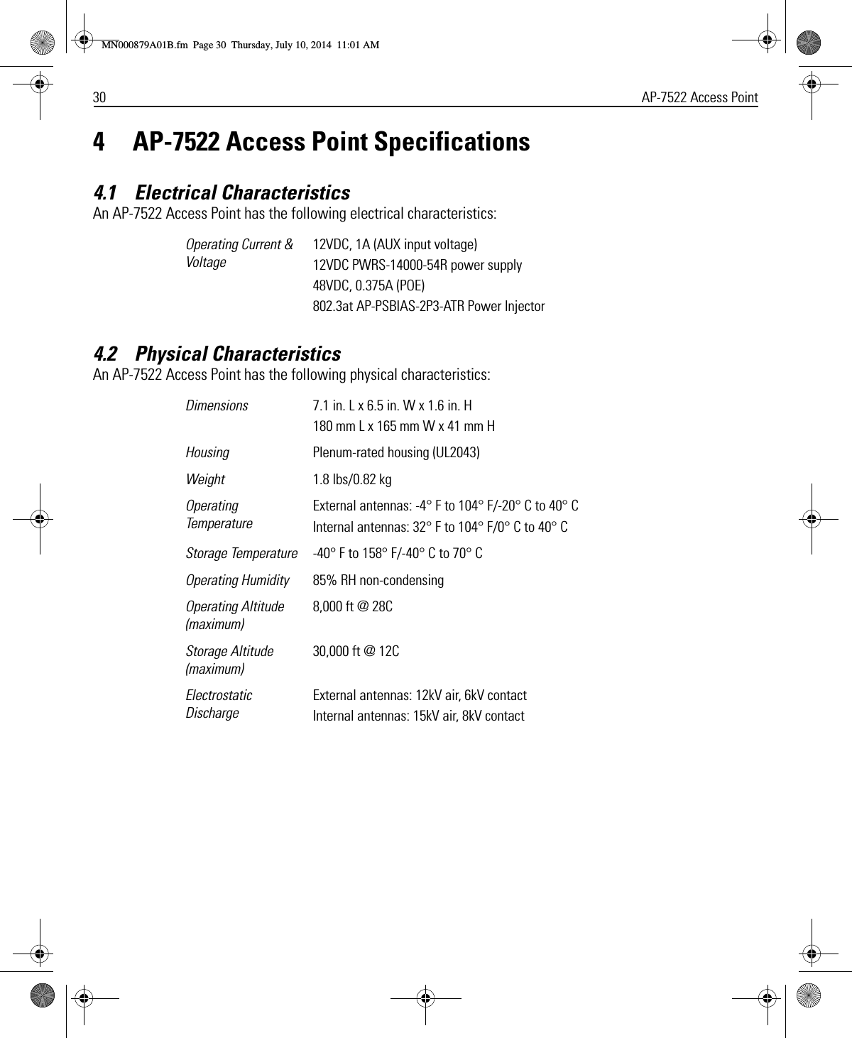 30 AP-7522 Access Point4 AP-7522 Access Point Specifications4.1    Electrical CharacteristicsAn AP-7522 Access Point has the following electrical characteristics:4.2    Physical CharacteristicsAn AP-7522 Access Point has the following physical characteristics:Operating Current &amp; Voltage12VDC, 1A (AUX input voltage)12VDC PWRS-14000-54R power supply48VDC, 0.375A (POE)802.3at AP-PSBIAS-2P3-ATR Power InjectorDimensions 7.1 in. L x 6.5 in. W x 1.6 in. H180 mm L x 165 mm W x 41 mm HHousing Plenum-rated housing (UL2043)Weight  1.8 lbs/0.82 kgOperating TemperatureExternal antennas: -4° F to 104° F/-20° C to 40° CInternal antennas: 32° F to 104° F/0° C to 40° CStorage Temperature -40° F to 158° F/-40° C to 70° COperating Humidity 85% RH non-condensingOperating Altitude(maximum)8,000 ft @ 28CStorage Altitude(maximum)30,000 ft @ 12CElectrostatic DischargeExternal antennas: 12kV air, 6kV contactInternal antennas: 15kV air, 8kV contactMN000879A01B.fm  Page 30  Thursday, July 10, 2014  11:01 AM