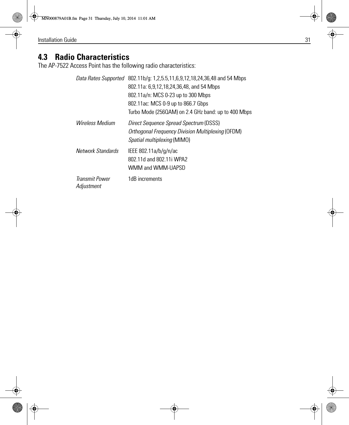 Installation Guide 314.3    Radio CharacteristicsThe AP-7522 Access Point has the following radio characteristics: Data Rates Supported 802.11b/g: 1,2,5.5,11,6,9,12,18,24,36,48 and 54 Mbps802.11a: 6,9,12,18,24,36,48, and 54 Mbps802.11a/n: MCS 0-23 up to 300 Mbps802.11ac: MCS 0-9 up to 866.7 GbpsTurbo Mode (256QAM) on 2.4 GHz band: up to 400 MbpsWireless Medium Direct Sequence Spread Spectrum (DSSS)Orthogonal Frequency Division Multiplexing (OFDM)Spatial multiplexing (MIMO)Network Standards IEEE 802.11a/b/g/n/ac802.11d and 802.11i WPA2WMM and WMM-UAPSDTransmit Power Adjustment1dB incrementsMN000879A01B.fm  Page 31  Thursday, July 10, 2014  11:01 AM