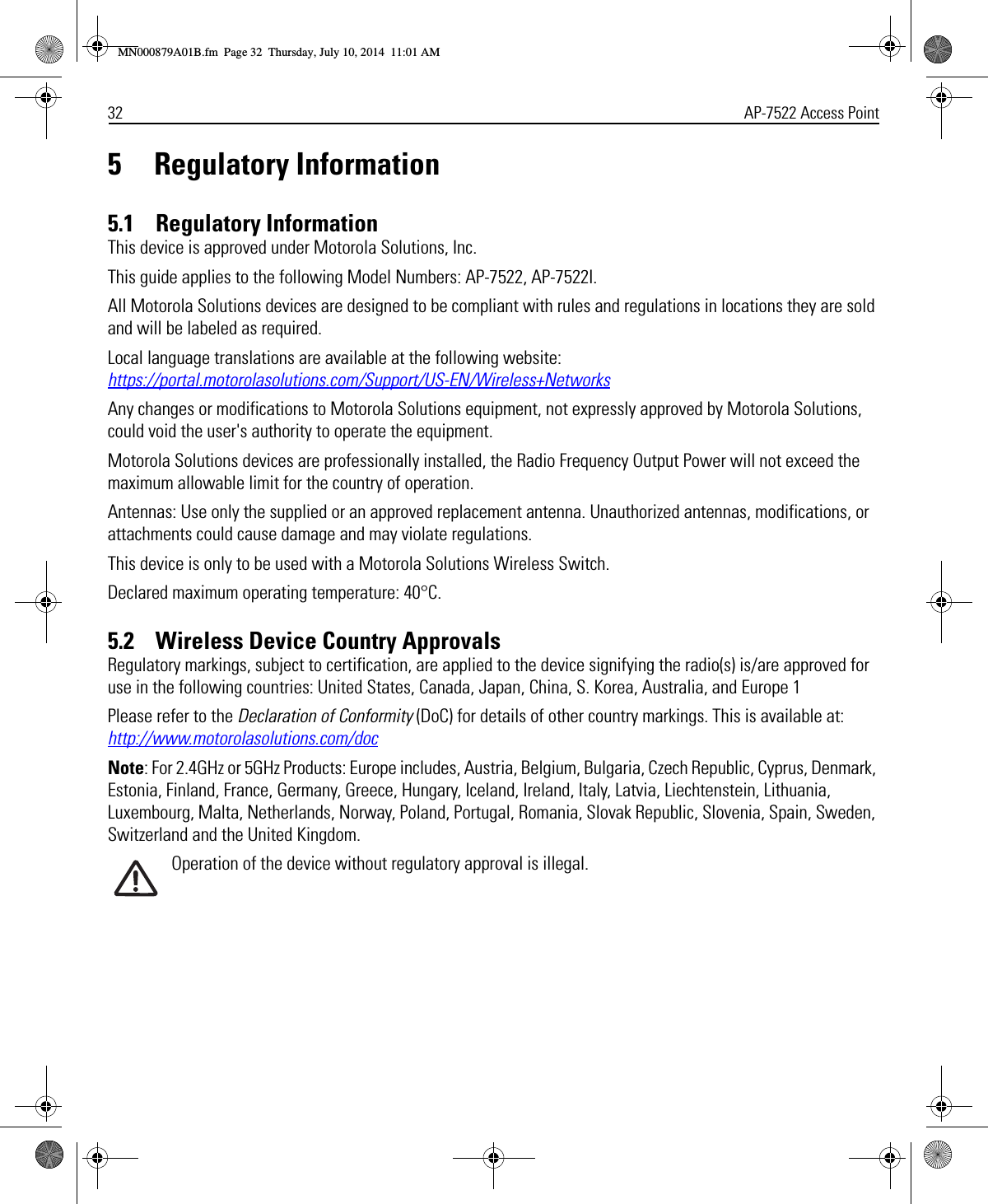 32 AP-7522 Access Point5 Regulatory Information5.1    Regulatory InformationThis device is approved under Motorola Solutions, Inc. This guide applies to the following Model Numbers: AP-7522, AP-7522I. All Motorola Solutions devices are designed to be compliant with rules and regulations in locations they are sold and will be labeled as required. Local language translations are available at the following website: https://portal.motorolasolutions.com/Support/US-EN/Wireless+NetworksAny changes or modifications to Motorola Solutions equipment, not expressly approved by Motorola Solutions, could void the user&apos;s authority to operate the equipment.Motorola Solutions devices are professionally installed, the Radio Frequency Output Power will not exceed the maximum allowable limit for the country of operation.Antennas: Use only the supplied or an approved replacement antenna. Unauthorized antennas, modifications, or attachments could cause damage and may violate regulations.This device is only to be used with a Motorola Solutions Wireless Switch.Declared maximum operating temperature: 40°C.5.2    Wireless Device Country ApprovalsRegulatory markings, subject to certification, are applied to the device signifying the radio(s) is/are approved for use in the following countries: United States, Canada, Japan, China, S. Korea, Australia, and Europe 1Please refer to the Declaration of Conformity (DoC) for details of other country markings. This is available at: http://www.motorolasolutions.com/docNote: For 2.4GHz or 5GHz Products: Europe includes, Austria, Belgium, Bulgaria, Czech Republic, Cyprus, Denmark, Estonia, Finland, France, Germany, Greece, Hungary, Iceland, Ireland, Italy, Latvia, Liechtenstein, Lithuania, Luxembourg, Malta, Netherlands, Norway, Poland, Portugal, Romania, Slovak Republic, Slovenia, Spain, Sweden, Switzerland and the United Kingdom.Operation of the device without regulatory approval is illegal.MN000879A01B.fm  Page 32  Thursday, July 10, 2014  11:01 AM