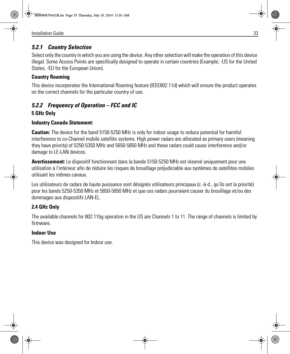 Installation Guide 335.2.1    Country SelectionSelect only the country in which you are using the device. Any other selection will make the operation of this device illegal. Some Access Points are specifically designed to operate in certain countries (Example; -US for the United States, -EU for the European Union).Country RoamingThis device incorporates the International Roaming feature (IEEE802.11d) which will ensure the product operates on the correct channels for the particular country of use.5.2.2    Frequency of Operation – FCC and IC 5 GHz OnlyIndustry Canada Statement:Caution: The device for the band 5150-5250 MHz is only for indoor usage to reduce potential for harmful interference to co-Channel mobile satellite systems. High power radars are allocated as primary users (meaning they have priority) of 5250-5350 MHz and 5650-5850 MHz and these radars could cause interference and/or damage to LE-LAN devices. Avertissement: Le dispositif fonctionnant dans la bande 5150-5250 MHz est réservé uniquement pour une utilisation à l&apos;intérieur afin de réduire les risques de brouillage préjudiciable aux systèmes de satellites mobiles utilisant les mêmes canaux.Les utilisateurs de radars de haute puissance sont désignés utilisateurs principaux (c.-à-d., qu&apos;ils ont la priorité) pour les bands 5250-5350 MHz et 5650-5850 MHz et que ces radars pourraient causer du brouillage et/ou des dommages aux dispositifs LAN-EL.2.4 GHz OnlyThe available channels for 802.11bg operation in the US are Channels 1 to 11. The range of channels is limited by firmware.Indoor UseThis device was designed for Indoor use.MN000879A01B.fm  Page 33  Thursday, July 10, 2014  11:01 AM