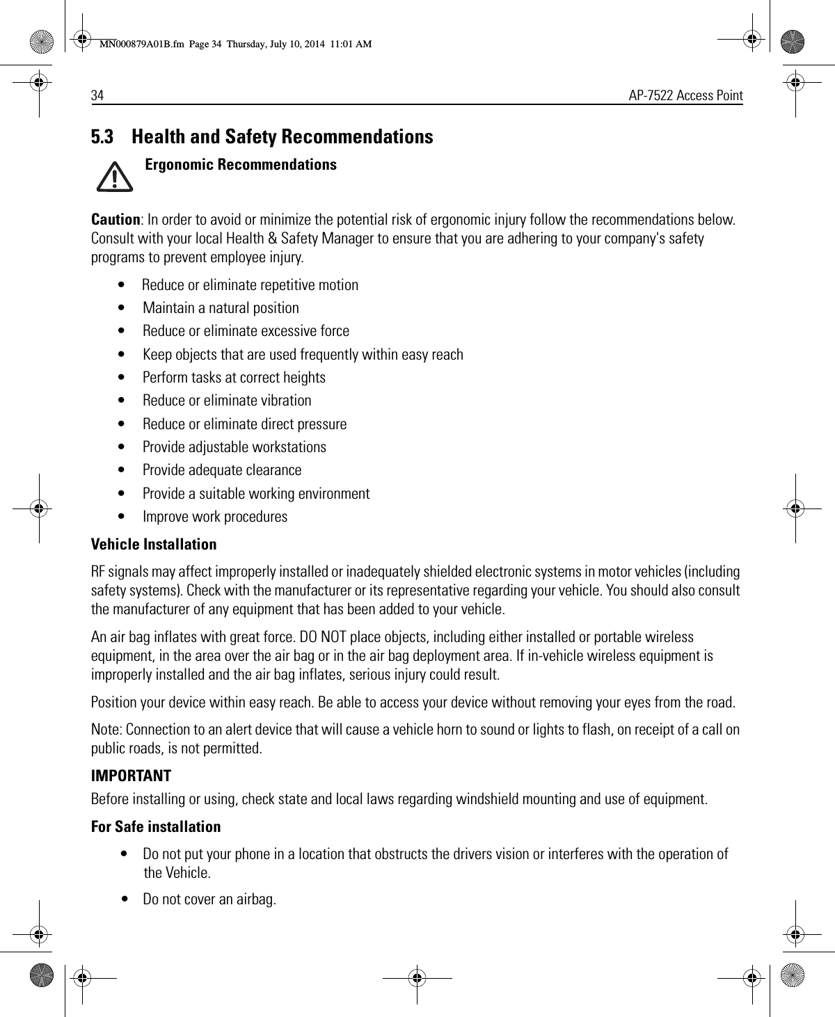 34 AP-7522 Access Point5.3    Health and Safety RecommendationsErgonomic RecommendationsCaution: In order to avoid or minimize the potential risk of ergonomic injury follow the recommendations below. Consult with your local Health &amp; Safety Manager to ensure that you are adhering to your company&apos;s safety programs to prevent employee injury.• Reduce or eliminate repetitive motion• Maintain a natural position• Reduce or eliminate excessive force• Keep objects that are used frequently within easy reach• Perform tasks at correct heights• Reduce or eliminate vibration• Reduce or eliminate direct pressure• Provide adjustable workstations• Provide adequate clearance• Provide a suitable working environment• Improve work proceduresVehicle InstallationRF signals may affect improperly installed or inadequately shielded electronic systems in motor vehicles (including safety systems). Check with the manufacturer or its representative regarding your vehicle. You should also consult the manufacturer of any equipment that has been added to your vehicle.An air bag inflates with great force. DO NOT place objects, including either installed or portable wireless equipment, in the area over the air bag or in the air bag deployment area. If in-vehicle wireless equipment is improperly installed and the air bag inflates, serious injury could result. Position your device within easy reach. Be able to access your device without removing your eyes from the road.Note: Connection to an alert device that will cause a vehicle horn to sound or lights to flash, on receipt of a call on public roads, is not permitted.IMPORTANT Before installing or using, check state and local laws regarding windshield mounting and use of equipment.For Safe installation• Do not put your phone in a location that obstructs the drivers vision or interferes with the operation of the Vehicle.• Do not cover an airbag.MN000879A01B.fm  Page 34  Thursday, July 10, 2014  11:01 AM