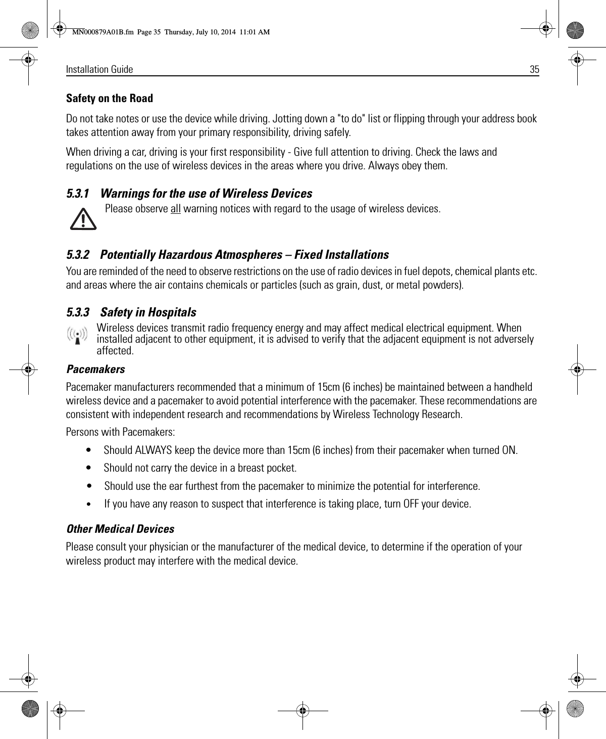 Installation Guide 35Safety on the RoadDo not take notes or use the device while driving. Jotting down a &quot;to do&quot; list or flipping through your address book takes attention away from your primary responsibility, driving safely. When driving a car, driving is your first responsibility - Give full attention to driving. Check the laws and regulations on the use of wireless devices in the areas where you drive. Always obey them. 5.3.1    Warnings for the use of Wireless DevicesPlease observe all warning notices with regard to the usage of wireless devices.5.3.2    Potentially Hazardous Atmospheres – Fixed InstallationsYou are reminded of the need to observe restrictions on the use of radio devices in fuel depots, chemical plants etc. and areas where the air contains chemicals or particles (such as grain, dust, or metal powders).5.3.3    Safety in HospitalsWireless devices transmit radio frequency energy and may affect medical electrical equipment. When installed adjacent to other equipment, it is advised to verify that the adjacent equipment is not adversely affected.PacemakersPacemaker manufacturers recommended that a minimum of 15cm (6 inches) be maintained between a handheld wireless device and a pacemaker to avoid potential interference with the pacemaker. These recommendations are consistent with independent research and recommendations by Wireless Technology Research.Persons with Pacemakers:• Should ALWAYS keep the device more than 15cm (6 inches) from their pacemaker when turned ON.• Should not carry the device in a breast pocket.• Should use the ear furthest from the pacemaker to minimize the potential for interference.•If you have any reason to suspect that interference is taking place, turn OFF your device. Other Medical DevicesPlease consult your physician or the manufacturer of the medical device, to determine if the operation of your wireless product may interfere with the medical device.MN000879A01B.fm  Page 35  Thursday, July 10, 2014  11:01 AM