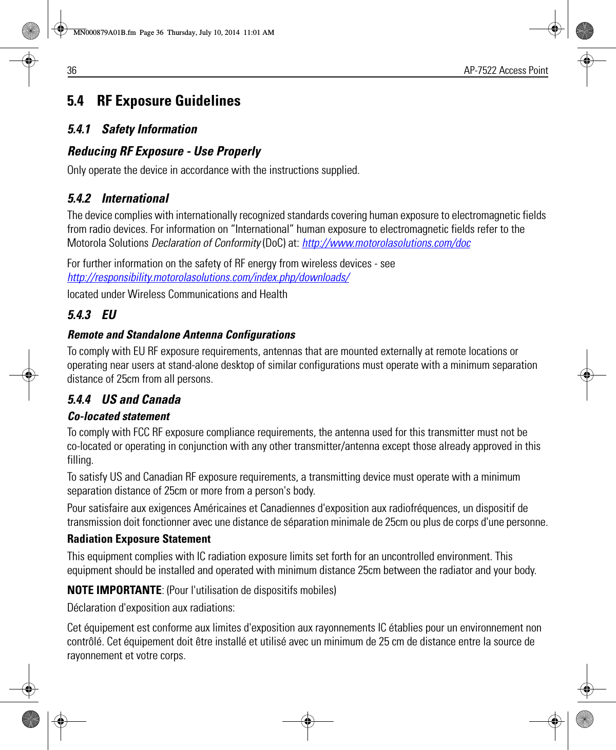 36 AP-7522 Access Point5.4    RF Exposure Guidelines5.4.1    Safety InformationReducing RF Exposure - Use ProperlyOnly operate the device in accordance with the instructions supplied.5.4.2    InternationalThe device complies with internationally recognized standards covering human exposure to electromagnetic fields from radio devices. For information on “International” human exposure to electromagnetic fields refer to the Motorola Solutions Declaration of Conformity (DoC) at: http://www.motorolasolutions.com/docFor further information on the safety of RF energy from wireless devices - see http://responsibility.motorolasolutions.com/index.php/downloads/located under Wireless Communications and Health5.4.3    EURemote and Standalone Antenna ConfigurationsTo comply with EU RF exposure requirements, antennas that are mounted externally at remote locations or operating near users at stand-alone desktop of similar configurations must operate with a minimum separation distance of 25cm from all persons.5.4.4    US and CanadaCo-located statementTo comply with FCC RF exposure compliance requirements, the antenna used for this transmitter must not be co-located or operating in conjunction with any other transmitter/antenna except those already approved in this filling.To satisfy US and Canadian RF exposure requirements, a transmitting device must operate with a minimum separation distance of 25cm or more from a person&apos;s body. Pour satisfaire aux exigences Américaines et Canadiennes d&apos;exposition aux radiofréquences, un dispositif de transmission doit fonctionner avec une distance de séparation minimale de 25cm ou plus de corps d&apos;une personne.Radiation Exposure StatementThis equipment complies with IC radiation exposure limits set forth for an uncontrolled environment. This equipment should be installed and operated with minimum distance 25cm between the radiator and your body.NOTE IMPORTANTE: (Pour l&apos;utilisation de dispositifs mobiles)Déclaration d&apos;exposition aux radiations:Cet équipement est conforme aux limites d&apos;exposition aux rayonnements IC établies pour un environnement non contrôlé. Cet équipement doit être installé et utilisé avec un minimum de 25 cm de distance entre la source de rayonnement et votre corps.MN000879A01B.fm  Page 36  Thursday, July 10, 2014  11:01 AM