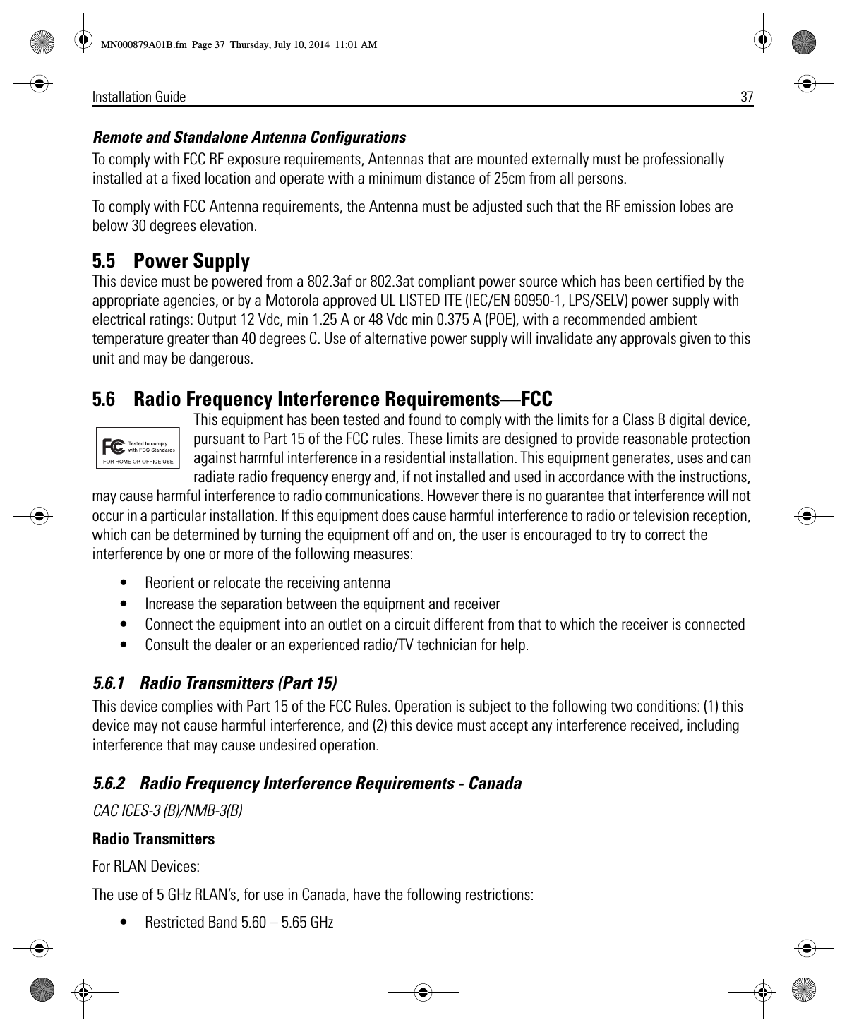 Installation Guide 37Remote and Standalone Antenna ConfigurationsTo comply with FCC RF exposure requirements, Antennas that are mounted externally must be professionally installed at a fixed location and operate with a minimum distance of 25cm from all persons.To comply with FCC Antenna requirements, the Antenna must be adjusted such that the RF emission lobes are below 30 degrees elevation.5.5    Power SupplyThis device must be powered from a 802.3af or 802.3at compliant power source which has been certified by the appropriate agencies, or by a Motorola approved UL LISTED ITE (IEC/EN 60950-1, LPS/SELV) power supply with electrical ratings: Output 12 Vdc, min 1.25 A or 48 Vdc min 0.375 A (POE), with a recommended ambient temperature greater than 40 degrees C. Use of alternative power supply will invalidate any approvals given to this unit and may be dangerous.5.6    Radio Frequency Interference Requirements—FCCThis equipment has been tested and found to comply with the limits for a Class B digital device, pursuant to Part 15 of the FCC rules. These limits are designed to provide reasonable protection against harmful interference in a residential installation. This equipment generates, uses and can radiate radio frequency energy and, if not installed and used in accordance with the instructions, may cause harmful interference to radio communications. However there is no guarantee that interference will not occur in a particular installation. If this equipment does cause harmful interference to radio or television reception, which can be determined by turning the equipment off and on, the user is encouraged to try to correct the interference by one or more of the following measures:• Reorient or relocate the receiving antenna• Increase the separation between the equipment and receiver• Connect the equipment into an outlet on a circuit different from that to which the receiver is connected• Consult the dealer or an experienced radio/TV technician for help.5.6.1    Radio Transmitters (Part 15)This device complies with Part 15 of the FCC Rules. Operation is subject to the following two conditions: (1) this device may not cause harmful interference, and (2) this device must accept any interference received, including interference that may cause undesired operation.5.6.2    Radio Frequency Interference Requirements - CanadaCAC ICES-3 (B)/NMB-3(B)Radio TransmittersFor RLAN Devices:The use of 5 GHz RLAN’s, for use in Canada, have the following restrictions:• Restricted Band 5.60 – 5.65 GHz MN000879A01B.fm  Page 37  Thursday, July 10, 2014  11:01 AM