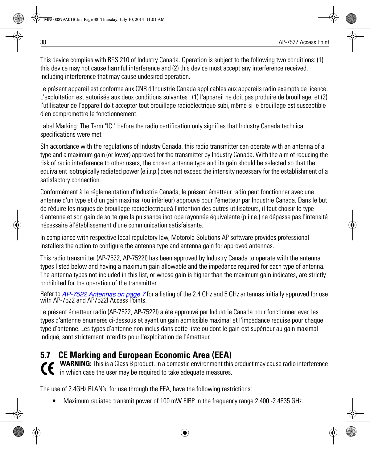 38 AP-7522 Access PointThis device complies with RSS 210 of Industry Canada. Operation is subject to the following two conditions: (1) this device may not cause harmful interference and (2) this device must accept any interference received, including interference that may cause undesired operation.Le présent appareil est conforme aux CNR d&apos;Industrie Canada applicables aux appareils radio exempts de licence. L&apos;exploitation est autorisée aux deux conditions suivantes : (1) l&apos;appareil ne doit pas produire de brouillage, et (2) l&apos;utilisateur de l&apos;appareil doit accepter tout brouillage radioélectrique subi, même si le brouillage est susceptible d&apos;en compromettre le fonctionnement.Label Marking: The Term &quot;IC:&quot; before the radio certification only signifies that Industry Canada technical specifications were metSIn accordance with the regulations of Industry Canada, this radio transmitter can operate with an antenna of a type and a maximum gain (or lower) approved for the transmitter by Industry Canada. With the aim of reducing the risk of radio interference to other users, the chosen antenna type and its gain should be selected so that the equivalent isotropically radiated power (e.i.r.p.) does not exceed the intensity necessary for the establishment of a satisfactory connection.Conformément à la réglementation d&apos;Industrie Canada, le présent émetteur radio peut fonctionner avec une antenne d&apos;un type et d&apos;un gain maximal (ou inférieur) approuvé pour l&apos;émetteur par Industrie Canada. Dans le but de réduire les risques de brouillage radioélectriqueà l&apos;intention des autres utilisateurs, il faut choisir le type d&apos;antenne et son gain de sorte que la puissance isotrope rayonnée équivalente (p.i.r.e.) ne dépasse pas l&apos;intensité nécessaire àl&apos;établissement d&apos;une communication satisfaisante.In compliance with respective local regulatory law, Motorola Solutions AP software provides professional installers the option to configure the antenna type and antenna gain for approved antennas.This radio transmitter (AP-7522, AP-7522I) has been approved by Industry Canada to operate with the antenna types listed below and having a maximum gain allowable and the impedance required for each type of antenna. The antenna types not included in this list, or whose gain is higher than the maximum gain indicates, are strictly prohibited for the operation of the transmitter.Refer to AP-7522 Antennas on page 7 for a listing of the 2.4 GHz and 5 GHz antennas initially approved for use with AP-7522 and AP7522I Access Points.Le présent émetteur radio (AP-7522, AP-7522I) a été approuvé par Industrie Canada pour fonctionner avec les types d&apos;antenne énumérés ci-dessous et ayant un gain admissible maximal et l&apos;impédance requise pour chaque type d&apos;antenne. Les types d&apos;antenne non inclus dans cette liste ou dont le gain est supérieur au gain maximal indiqué, sont strictement interdits pour l&apos;exploitation de l&apos;émetteur.5.7    CE Marking and European Economic Area (EEA)WARNING: This is a Class B product. In a domestic environment this product may cause radio interference in which case the user may be required to take adequate measures.The use of 2.4GHz RLAN’s, for use through the EEA, have the following restrictions:• Maximum radiated transmit power of 100 mW EIRP in the frequency range 2.400 -2.4835 GHz.MN000879A01B.fm  Page 38  Thursday, July 10, 2014  11:01 AM