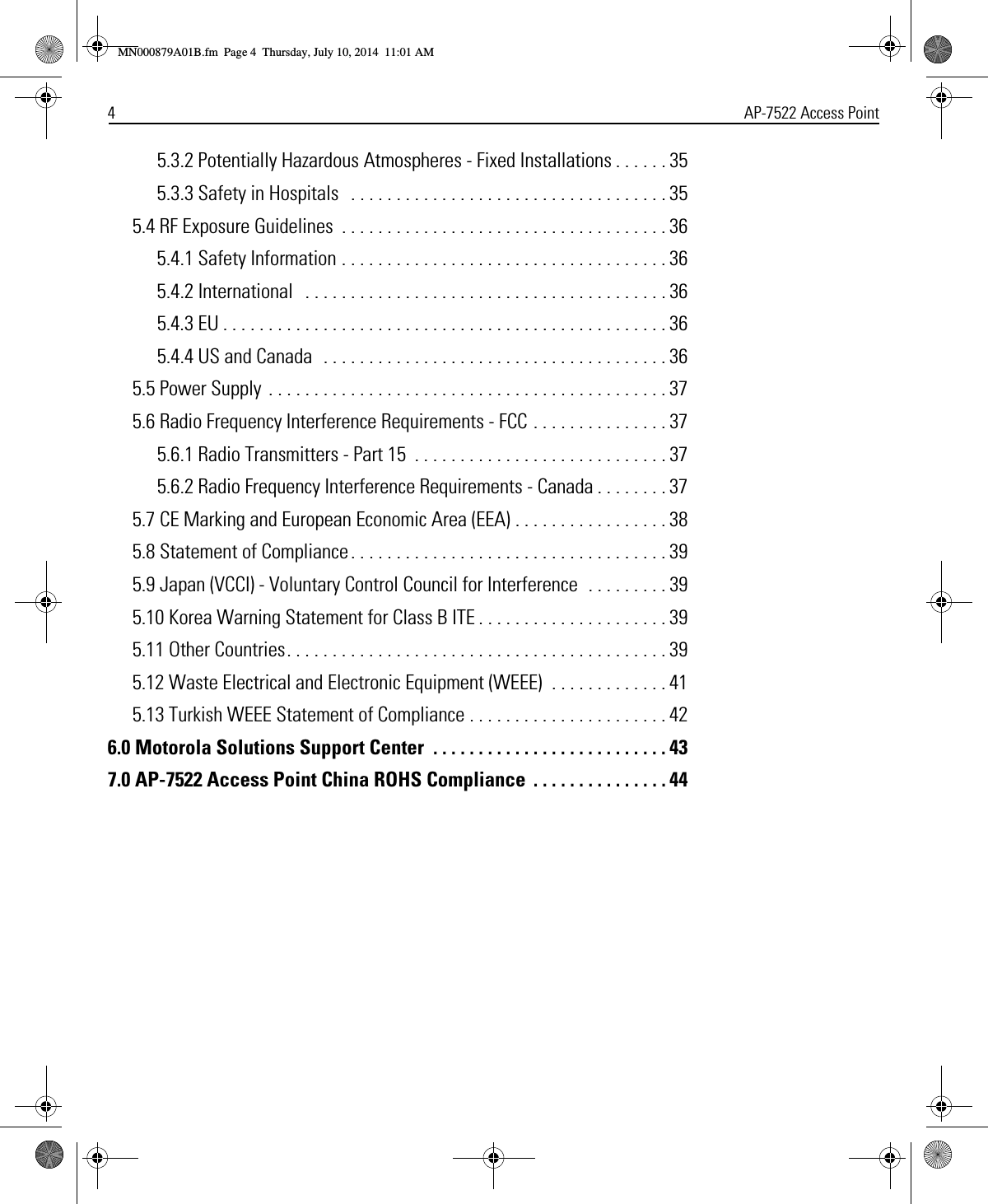 4AP-7522 Access Point5.3.2 Potentially Hazardous Atmospheres - Fixed Installations . . . . . . 355.3.3 Safety in Hospitals   . . . . . . . . . . . . . . . . . . . . . . . . . . . . . . . . . . . 355.4 RF Exposure Guidelines  . . . . . . . . . . . . . . . . . . . . . . . . . . . . . . . . . . . . 365.4.1 Safety Information . . . . . . . . . . . . . . . . . . . . . . . . . . . . . . . . . . . . 365.4.2 International   . . . . . . . . . . . . . . . . . . . . . . . . . . . . . . . . . . . . . . . . 365.4.3 EU . . . . . . . . . . . . . . . . . . . . . . . . . . . . . . . . . . . . . . . . . . . . . . . . . 365.4.4 US and Canada  . . . . . . . . . . . . . . . . . . . . . . . . . . . . . . . . . . . . . . 365.5 Power Supply  . . . . . . . . . . . . . . . . . . . . . . . . . . . . . . . . . . . . . . . . . . . . 375.6 Radio Frequency Interference Requirements - FCC . . . . . . . . . . . . . . . 375.6.1 Radio Transmitters - Part 15  . . . . . . . . . . . . . . . . . . . . . . . . . . . . 375.6.2 Radio Frequency Interference Requirements - Canada . . . . . . . . 375.7 CE Marking and European Economic Area (EEA) . . . . . . . . . . . . . . . . . 385.8 Statement of Compliance . . . . . . . . . . . . . . . . . . . . . . . . . . . . . . . . . . . 395.9 Japan (VCCI) - Voluntary Control Council for Interference  . . . . . . . . . 395.10 Korea Warning Statement for Class B ITE . . . . . . . . . . . . . . . . . . . . . 395.11 Other Countries. . . . . . . . . . . . . . . . . . . . . . . . . . . . . . . . . . . . . . . . . . 395.12 Waste Electrical and Electronic Equipment (WEEE)  . . . . . . . . . . . . . 415.13 Turkish WEEE Statement of Compliance . . . . . . . . . . . . . . . . . . . . . . 426.0 Motorola Solutions Support Center  . . . . . . . . . . . . . . . . . . . . . . . . . . 437.0 AP-7522 Access Point China ROHS Compliance  . . . . . . . . . . . . . . . 44MN000879A01B.fm  Page 4  Thursday, July 10, 2014  11:01 AM