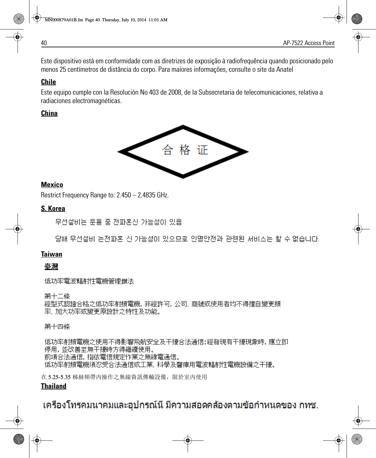 40 AP-7522 Access PointEste dispositivo está em conformidade com as diretrizes de exposição à radiofrequência quando posicionado pelo menos 25 centímetros de distância do corpo. Para maiores informações, consulte o site da AnatelChileEste equipo cumple con la Resolución No 403 de 2008, de la Subsecretaria de telecomunicaciones, relativa a radiaciones electromagnéticas.ChinaMexicoRestrict Frequency Range to: 2.450 – 2.4835 GHz.S. KoreaTaiwan在5.25-5.35 秭赫頻帶內操作之無線資訊傳輸設備，限於室內使用ThailandMN000879A01B.fm  Page 40  Thursday, July 10, 2014  11:01 AM