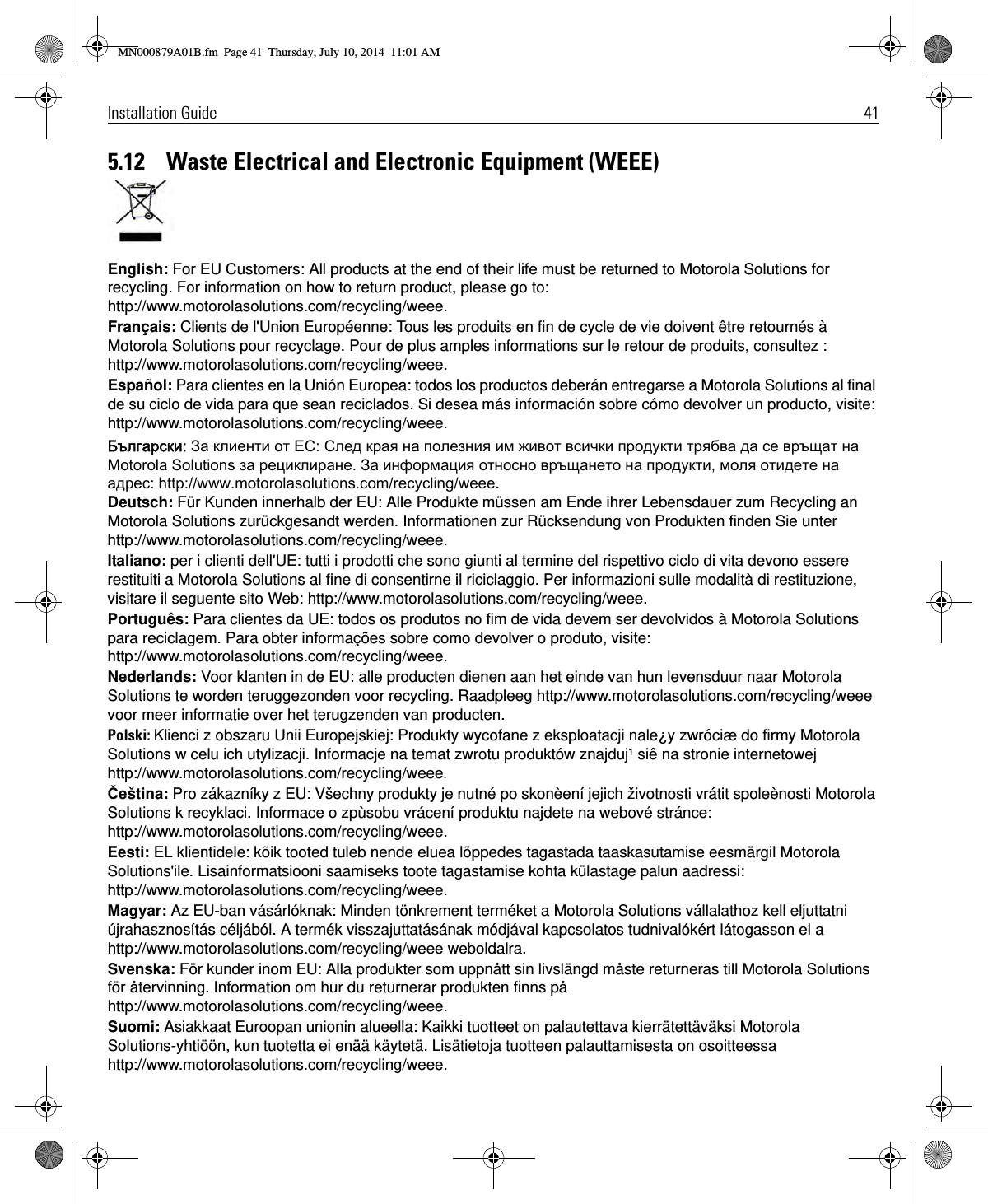 Installation Guide 415.12    Waste Electrical and Electronic Equipment (WEEE)English: For EU Customers: All products at the end of their life must be returned to Motorola Solutions for recycling. For information on how to return product, please go to: http://www.motorolasolutions.com/recycling/weee.Français: Clients de l&apos;Union Européenne: Tous les produits en fin de cycle de vie doivent être retournés à Motorola Solutions pour recyclage. Pour de plus amples informations sur le retour de produits, consultez : http://www.motorolasolutions.com/recycling/weee.Español: Para clientes en la Unión Europea: todos los productos deberán entregarse a Motorola Solutions al final de su ciclo de vida para que sean reciclados. Si desea más información sobre cómo devolver un producto, visite: http://www.motorolasolutions.com/recycling/weee.Б: З   ЕС: С я  я     я     Mлрлолиa Sлисрелкп  . З я    , я   : дррм://ууу.mлрлолиaплисрелкп.cлm/обcycиекг/уббб.Deutsch: Für Kunden innerhalb der EU: Alle Produkte müssen am Ende ihrer Lebensdauer zum Recycling an Motorola Solutions zurückgesandt werden. Informationen zur Rücksendung von Produkten finden Sie unter http://www.motorolasolutions.com/recycling/weee.Italiano: per i clienti dell&apos;UE: tutti i prodotti che sono giunti al termine del rispettivo ciclo di vita devono essere restituiti a Motorola Solutions al fine di consentirne il riciclaggio. Per informazioni sulle modalità di restituzione, visitare il seguente sito Web: http://www.motorolasolutions.com/recycling/weee.Português: Para clientes da UE: todos os produtos no fim de vida devem ser devolvidos à Motorola Solutions para reciclagem. Para obter informações sobre como devolver o produto, visite: http://www.motorolasolutions.com/recycling/weee.Nederlands: Voor klanten in de EU: alle producten dienen aan het einde van hun levensduur naar Motorola Solutions te worden teruggezonden voor recycling. Raadpleeg http://www.motorolasolutions.com/recycling/weee voor meer informatie over het terugzenden van producten.Polski: Klienci z obszaru Unii Europejskiej: Produkty wycofane z eksploatacji nale¿y zwróciæ do firmy Motorola Solutions w celu ich utylizacji. Informacje na temat zwrotu produktów znajduj¹ siê na stronie internetowej http://www.motorolasolutions.com/recycling/weee.Čeština: Pro zákazníky z EU: Všechny produkty je nutné po skonèení jejich životnosti vrátit spoleènosti Motorola Solutions k recyklaci. Informace o zpùsobu vrácení produktu najdete na webové stránce: http://www.motorolasolutions.com/recycling/weee.Eesti: EL klientidele: kõik tooted tuleb nende eluea lõppedes tagastada taaskasutamise eesmärgil Motorola Solutions&apos;ile. Lisainformatsiooni saamiseks toote tagastamise kohta külastage palun aadressi: http://www.motorolasolutions.com/recycling/weee.Magyar: Az EU-ban vásárlóknak: Minden tönkrement terméket a Motorola Solutions vállalathoz kell eljuttatni újrahasznosítás céljából. A termék visszajuttatásának módjával kapcsolatos tudnivalókért látogasson el a http://www.motorolasolutions.com/recycling/weee weboldalra.Svenska: För kunder inom EU: Alla produkter som uppnått sin livslängd måste returneras till Motorola Solutions för återvinning. Information om hur du returnerar produkten finns på http://www.motorolasolutions.com/recycling/weee.Suomi: Asiakkaat Euroopan unionin alueella: Kaikki tuotteet on palautettava kierrätettäväksi Motorola Solutions-yhtiöön, kun tuotetta ei enää käytetä. Lisätietoja tuotteen palauttamisesta on osoitteessa http://www.motorolasolutions.com/recycling/weee.MN000879A01B.fm  Page 41  Thursday, July 10, 2014  11:01 AM