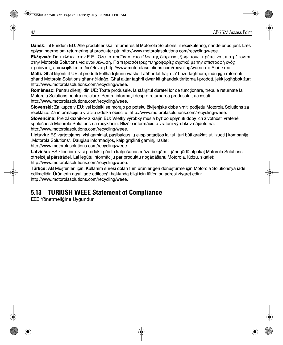 42 AP-7522 Access PointDansk: Til kunder i EU: Alle produkter skal returneres til Motorola Solutions til recirkulering, når de er udtjent. Læs oplysningerne om returnering af produkter på: http://www.motorolasolutions.com/recycling/weee.Εηνά: Γα π  Ε.Ε.: Όα α ποα, ο ο  α  ου, ππ α πφοα  Motorola Solutions γα αα. Γα π ποφο χ   ποφ  ποο, πφ  υ http://www.motorolasolutions.com/recycling/weee ο ∆αυο.Malti: Għal klijenti fl-UE: il-prodotti kollha li jkunu waslu fl-aħħar tal-ħajja ta&apos; l-użu tagħhom, iridu jiġu rritornati għand Motorola Solutions għar-riċiklaġġ. Għal aktar tagħrif dwar kif għandek tirritorna l-prodott, jekk jogħġbok żur: http://www.motorolasolutions.com/recycling/weee.Românesc: Pentru clienţii din UE: Toate produsele, la sfârşitul duratei lor de funcţionare, trebuie returnate la Motorola Solutions pentru reciclare. Pentru informaţii despre returnarea produsului, accesaţi: http://www.motorolasolutions.com/recycling/weee.Slovenski: Za kupce v EU: vsi izdelki se morajo po poteku življenjske dobe vrniti podjetju Motorola Solutions za reciklažo. Za informacije o vračilu izdelka obiščite: http://www.motorolasolutions.com/recycling/weee.Slovenčina: Pre zákazníkov z krajín EU: Všetky výrobky musia byť po uplynutí doby ich životnosti vrátené spoločnosti Motorola Solutions na recykláciu. Bližšie informácie o vrátení výrobkov nájdete na: http://www.motorolasolutions.com/recycling/weee.Lietuvių: ES vartotojams: visi gaminiai, pasibaigus jų eksploatacijos laikui, turi būti grąžinti utilizuoti į kompaniją „Motorola Solutions“. Daugiau informacijos, kaip grąžinti gaminį, rasite: http://www.motorolasolutions.com/recycling/weee.Latviešu: ES klientiem: visi produkti pēc to kalpošanas mūža beigām ir jānogādā atpakaļ Motorola Solutions otrreizējai pārstrādei. Lai iegūtu informāciju par produktu nogādāšanu Motorola, lūdzu, skatiet: http://www.motorolasolutions.com/recycling/weee.Türkçe: AB Müşterileri için: Kullanım süresi dolan tüm ürünler geri dönüştürme için Motorola Solutions&apos;ya iade edilmelidir. Ürünlerin nasıl iade edileceği hakkında bilgi için lütfen şu adresi ziyaret edin: http://www.motorolasolutions.com/recycling/weee.5.13    TURKISH WEEE Statement of ComplianceEEE Yönetmeliğine UygundurMN000879A01B.fm  Page 42  Thursday, July 10, 2014  11:01 AM