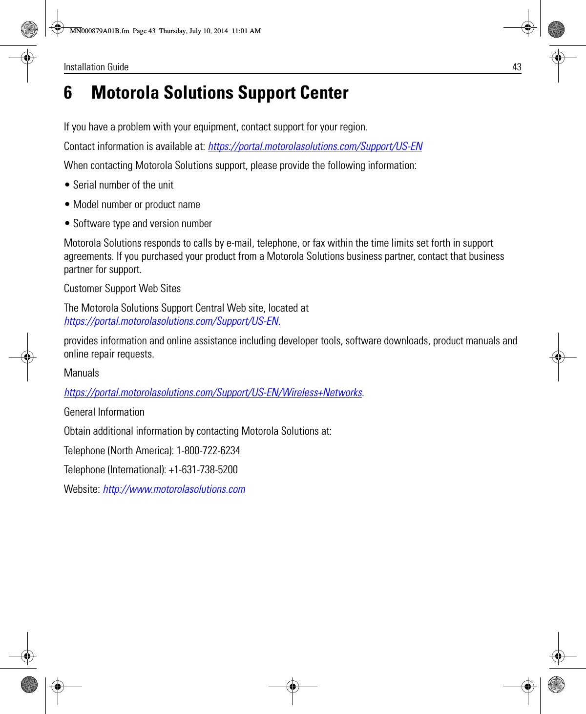 Installation Guide 436 Motorola Solutions Support CenterIf you have a problem with your equipment, contact support for your region.Contact information is available at: https://portal.motorolasolutions.com/Support/US-ENWhen contacting Motorola Solutions support, please provide the following information:• Serial number of the unit• Model number or product name• Software type and version numberMotorola Solutions responds to calls by e-mail, telephone, or fax within the time limits set forth in support agreements. If you purchased your product from a Motorola Solutions business partner, contact that business partner for support.Customer Support Web SitesThe Motorola Solutions Support Central Web site, located at https://portal.motorolasolutions.com/Support/US-EN.provides information and online assistance including developer tools, software downloads, product manuals and online repair requests.Manualshttps://portal.motorolasolutions.com/Support/US-EN/Wireless+Networks.General InformationObtain additional information by contacting Motorola Solutions at:Telephone (North America): 1-800-722-6234Telephone (International): +1-631-738-5200Website: http://www.motorolasolutions.comMN000879A01B.fm  Page 43  Thursday, July 10, 2014  11:01 AM