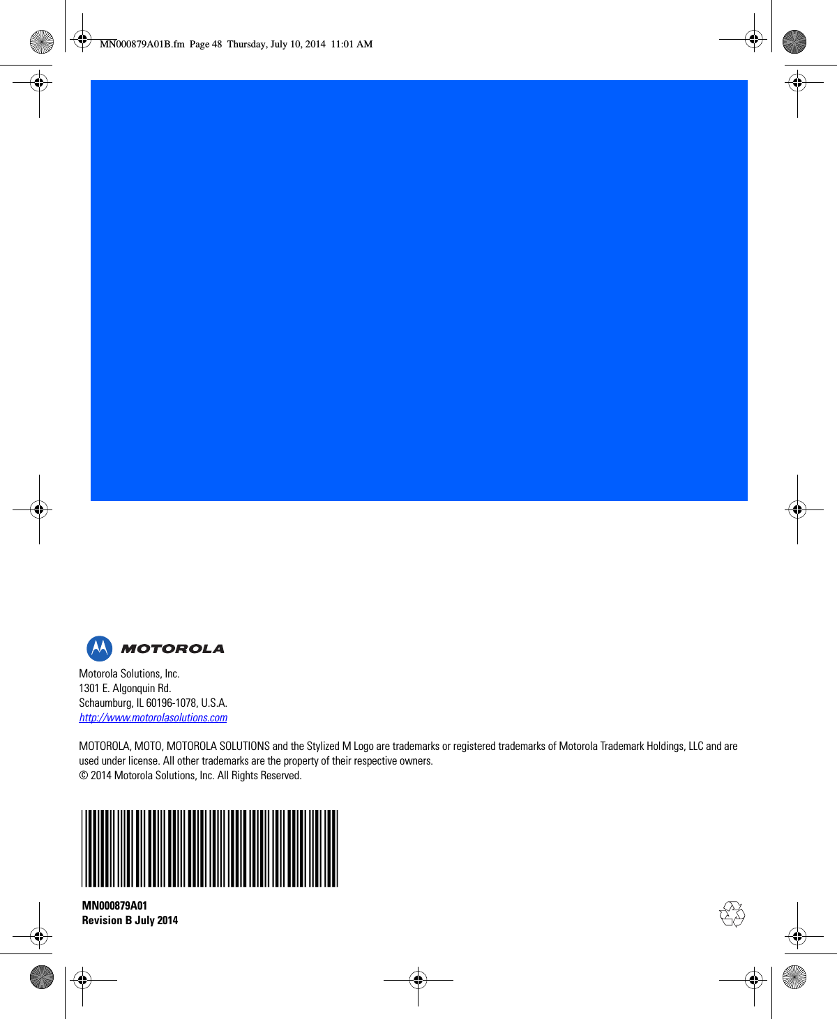 Motorola Solutions, Inc.1301 E. Algonquin Rd.Schaumburg, IL 60196-1078, U.S.A.http://www.motorolasolutions.comMOTOROLA, MOTO, MOTOROLA SOLUTIONS and the Stylized M Logo are trademarks or registered trademarks of Motorola Trademark Holdings, LLC and are used under license. All other trademarks are the property of their respective owners.© 2014 Motorola Solutions, Inc. All Rights Reserved.MN000879A01 Revision B July 2014MN000879A01B.fm  Page 48  Thursday, July 10, 2014  11:01 AM