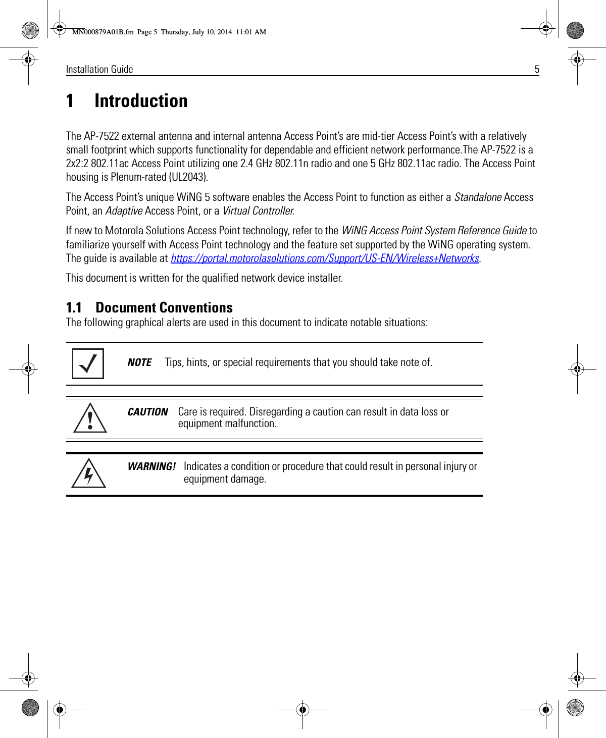 Installation Guide 51 IntroductionThe AP-7522 external antenna and internal antenna Access Point’s are mid-tier Access Point’s with a relatively small footprint which supports functionality for dependable and efficient network performance.The AP-7522 is a 2x2:2 802.11ac Access Point utilizing one 2.4 GHz 802.11n radio and one 5 GHz 802.11ac radio. The Access Point housing is Plenum-rated (UL2043).The Access Point’s unique WiNG 5 software enables the Access Point to function as either a Standalone Access Point, an Adaptive Access Point, or a Virtual Controller.If new to Motorola Solutions Access Point technology, refer to the WiNG Access Point System Reference Guide to familiarize yourself with Access Point technology and the feature set supported by the WiNG operating system. The guide is available at https://portal.motorolasolutions.com/Support/US-EN/Wireless+Networks.This document is written for the qualified network device installer.1.1    Document ConventionsThe following graphical alerts are used in this document to indicate notable situations:NOTE Tips, hints, or special requirements that you should take note of.CAUTION Care is required. Disregarding a caution can result in data loss or equipment malfunction.WARNING! Indicates a condition or procedure that could result in personal injury or equipment damage.!MN000879A01B.fm  Page 5  Thursday, July 10, 2014  11:01 AM