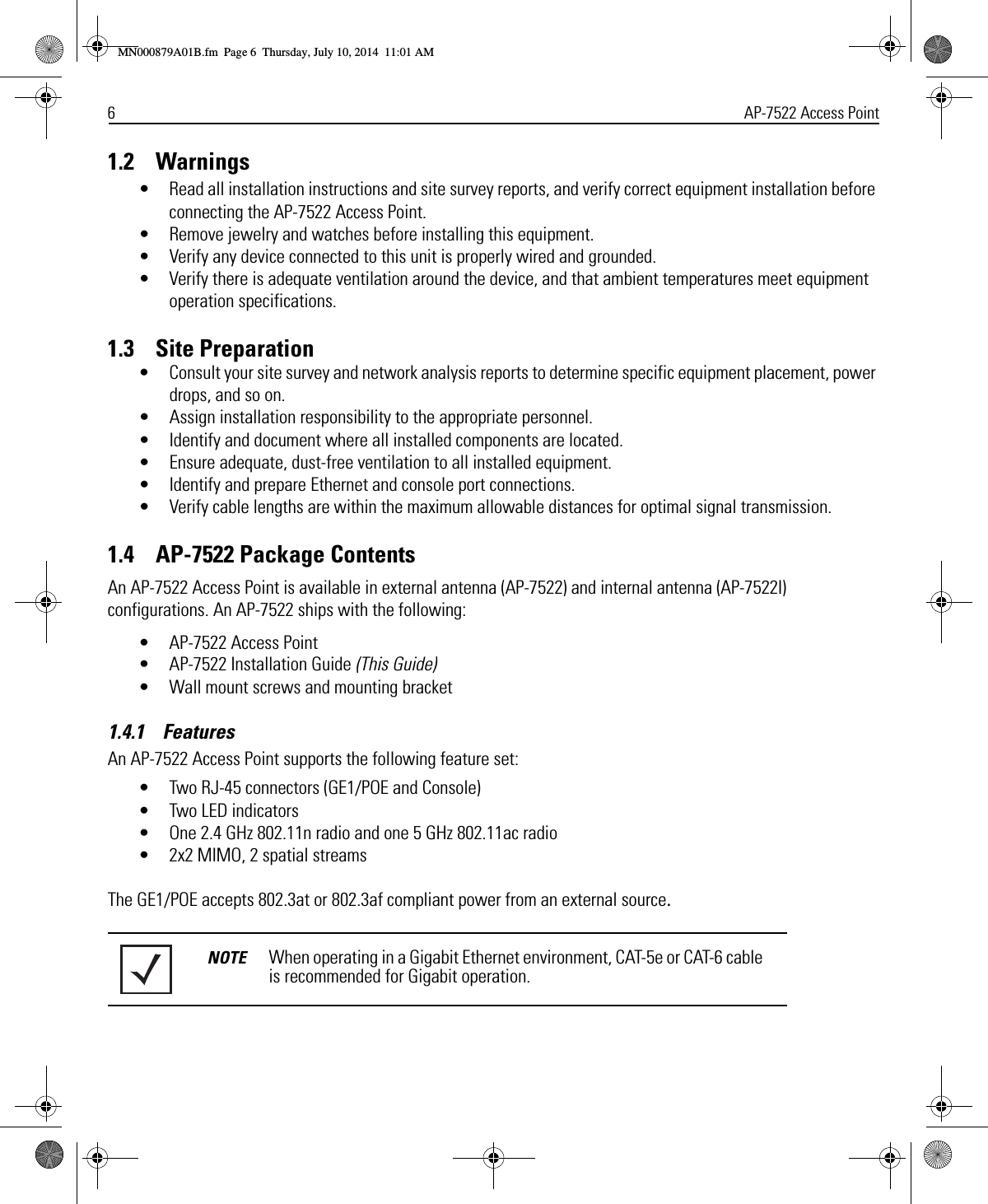 6AP-7522 Access Point1.2    Warnings• Read all installation instructions and site survey reports, and verify correct equipment installation before connecting the AP-7522 Access Point.• Remove jewelry and watches before installing this equipment. • Verify any device connected to this unit is properly wired and grounded.• Verify there is adequate ventilation around the device, and that ambient temperatures meet equipment operation specifications.1.3    Site Preparation• Consult your site survey and network analysis reports to determine specific equipment placement, power drops, and so on.• Assign installation responsibility to the appropriate personnel.• Identify and document where all installed components are located.• Ensure adequate, dust-free ventilation to all installed equipment.• Identify and prepare Ethernet and console port connections.• Verify cable lengths are within the maximum allowable distances for optimal signal transmission.1.4    AP-7522 Package ContentsAn AP-7522 Access Point is available in external antenna (AP-7522) and internal antenna (AP-7522I) configurations. An AP-7522 ships with the following:• AP-7522 Access Point • AP-7522 Installation Guide (This Guide)• Wall mount screws and mounting bracket1.4.1    Features An AP-7522 Access Point supports the following feature set:• Two RJ-45 connectors (GE1/POE and Console)• Two LED indicators• One 2.4 GHz 802.11n radio and one 5 GHz 802.11ac radio• 2x2 MIMO, 2 spatial streamsThe GE1/POE accepts 802.3at or 802.3af compliant power from an external source.NOTE When operating in a Gigabit Ethernet environment, CAT-5e or CAT-6 cable is recommended for Gigabit operation.MN000879A01B.fm  Page 6  Thursday, July 10, 2014  11:01 AM