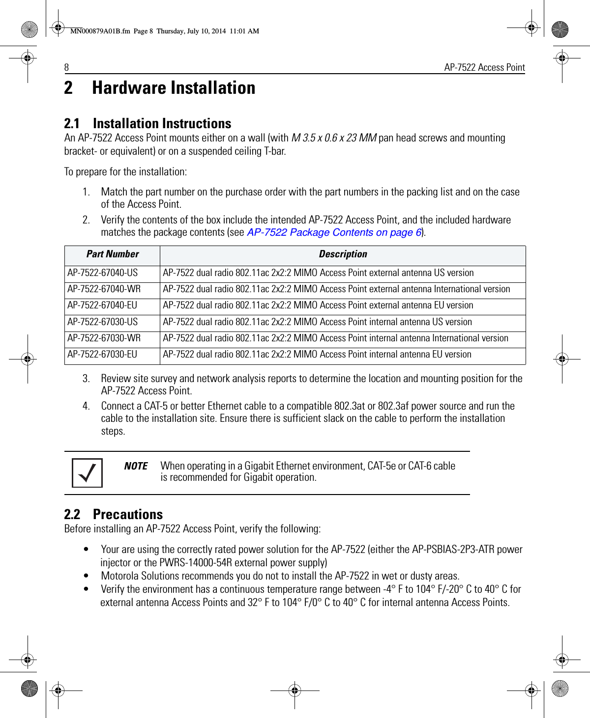 8AP-7522 Access Point2 Hardware Installation2.1    Installation InstructionsAn AP-7522 Access Point mounts either on a wall (with M 3.5 x 0.6 x 23 MM pan head screws and mounting bracket- or equivalent) or on a suspended ceiling T-bar. To prepare for the installation:1. Match the part number on the purchase order with the part numbers in the packing list and on the case of the Access Point.2. Verify the contents of the box include the intended AP-7522 Access Point, and the included hardware matches the package contents (see AP-7522 Package Contents on page 6).3. Review site survey and network analysis reports to determine the location and mounting position for the AP-7522 Access Point.4. Connect a CAT-5 or better Ethernet cable to a compatible 802.3at or 802.3af power source and run the cable to the installation site. Ensure there is sufficient slack on the cable to perform the installation steps.2.2    PrecautionsBefore installing an AP-7522 Access Point, verify the following:• Your are using the correctly rated power solution for the AP-7522 (either the AP-PSBIAS-2P3-ATR power injector or the PWRS-14000-54R external power supply)• Motorola Solutions recommends you do not to install the AP-7522 in wet or dusty areas.• Verify the environment has a continuous temperature range between -4° F to 104° F/-20° C to 40° C for external antenna Access Points and 32° F to 104° F/0° C to 40° C for internal antenna Access Points.Part Number DescriptionAP-7522-67040-US AP-7522 dual radio 802.11ac 2x2:2 MIMO Access Point external antenna US versionAP-7522-67040-WR AP-7522 dual radio 802.11ac 2x2:2 MIMO Access Point external antenna International versionAP-7522-67040-EU AP-7522 dual radio 802.11ac 2x2:2 MIMO Access Point external antenna EU versionAP-7522-67030-US AP-7522 dual radio 802.11ac 2x2:2 MIMO Access Point internal antenna US versionAP-7522-67030-WR AP-7522 dual radio 802.11ac 2x2:2 MIMO Access Point internal antenna International versionAP-7522-67030-EU AP-7522 dual radio 802.11ac 2x2:2 MIMO Access Point internal antenna EU versionNOTE When operating in a Gigabit Ethernet environment, CAT-5e or CAT-6 cable is recommended for Gigabit operation.MN000879A01B.fm  Page 8  Thursday, July 10, 2014  11:01 AM