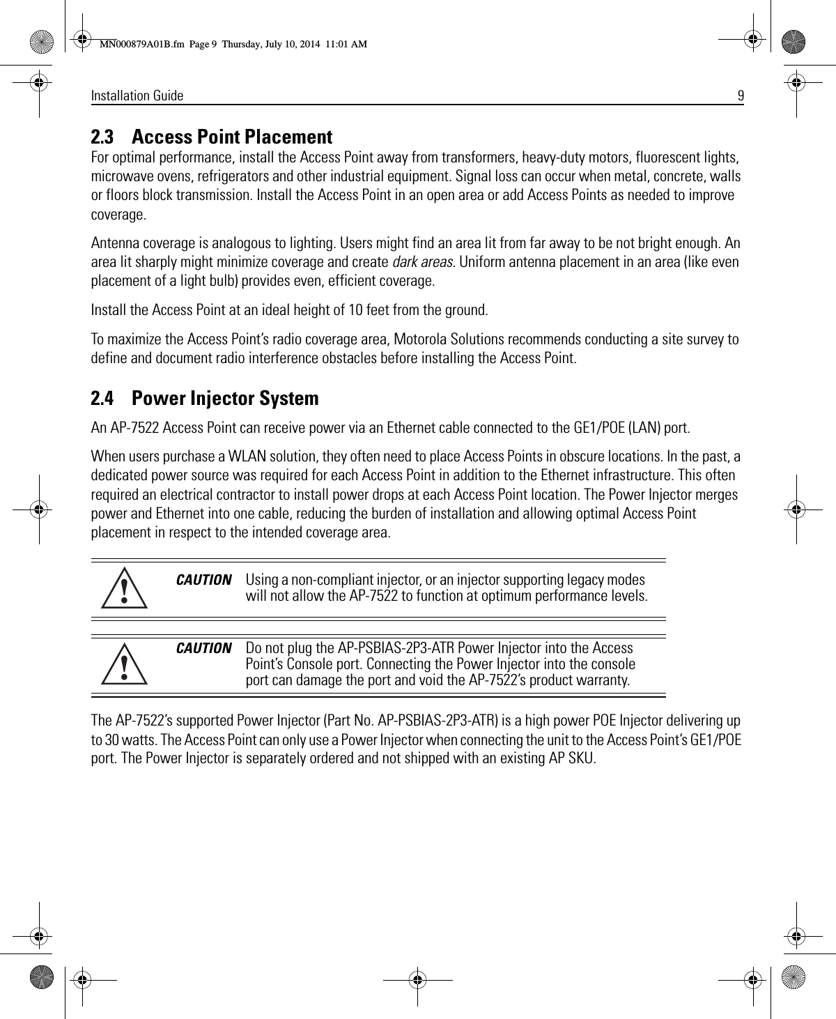 Installation Guide 92.3    Access Point PlacementFor optimal performance, install the Access Point away from transformers, heavy-duty motors, fluorescent lights, microwave ovens, refrigerators and other industrial equipment. Signal loss can occur when metal, concrete, walls or floors block transmission. Install the Access Point in an open area or add Access Points as needed to improve coverage.Antenna coverage is analogous to lighting. Users might find an area lit from far away to be not bright enough. An area lit sharply might minimize coverage and create dark areas. Uniform antenna placement in an area (like even placement of a light bulb) provides even, efficient coverage.Install the Access Point at an ideal height of 10 feet from the ground.To maximize the Access Point’s radio coverage area, Motorola Solutions recommends conducting a site survey to define and document radio interference obstacles before installing the Access Point.2.4    Power Injector SystemAn AP-7522 Access Point can receive power via an Ethernet cable connected to the GE1/POE (LAN) port.When users purchase a WLAN solution, they often need to place Access Points in obscure locations. In the past, a dedicated power source was required for each Access Point in addition to the Ethernet infrastructure. This often required an electrical contractor to install power drops at each Access Point location. The Power Injector merges power and Ethernet into one cable, reducing the burden of installation and allowing optimal Access Point placement in respect to the intended coverage area. The AP-7522’s supported Power Injector (Part No. AP-PSBIAS-2P3-ATR) is a high power POE Injector delivering up to 30 watts. The Access Point can only use a Power Injector when connecting the unit to the Access Point’s GE1/POE port. The Power Injector is separately ordered and not shipped with an existing AP SKU.CAUTION Using a non-compliant injector, or an injector supporting legacy modes will not allow the AP-7522 to function at optimum performance levels.CAUTION Do not plug the AP-PSBIAS-2P3-ATR Power Injector into the Access Point’s Console port. Connecting the Power Injector into the console port can damage the port and void the AP-7522’s product warranty.!!MN000879A01B.fm  Page 9  Thursday, July 10, 2014  11:01 AM