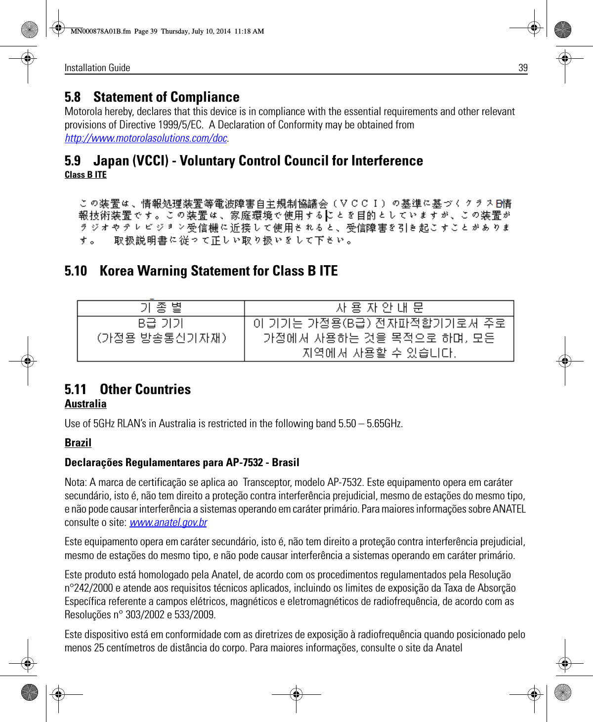 Installation Guide 395.8    Statement of ComplianceMotorola hereby, declares that this device is in compliance with the essential requirements and other relevant provisions of Directive 1999/5/EC.  A Declaration of Conformity may be obtained from http://www.motorolasolutions.com/doc.5.9    Japan (VCCI) - Voluntary Control Council for InterferenceClass B ITE5.10    Korea Warning Statement for Class B ITE5.11    Other CountriesAustraliaUse of 5GHz RLAN’s in Australia is restricted in the following band 5.50 – 5.65GHz.BrazilDeclarações Regulamentares para AP-7532 - BrasilNota: A marca de certificação se aplica ao  Transceptor, modelo AP-7532. Este equipamento opera em caráter secundário, isto é, não tem direito a proteção contra interferência prejudicial, mesmo de estações do mesmo tipo, e não pode causar interferência a sistemas operando em caráter primário. Para maiores informações sobre ANATEL consulte o site: www.anatel.gov.brEste equipamento opera em caráter secundário, isto é, não tem direito a proteção contra interferência prejudicial, mesmo de estações do mesmo tipo, e não pode causar interferência a sistemas operando em caráter primário.Este produto está homologado pela Anatel, de acordo com os procedimentos regulamentados pela Resolução n°242/2000 e atende aos requisitos técnicos aplicados, incluindo os limites de exposição da Taxa de Absorção Específica referente a campos elétricos, magnéticos e eletromagnéticos de radiofrequência, de acordo com as  Resoluções n° 303/2002 e 533/2009.Este dispositivo está em conformidade com as diretrizes de exposição à radiofrequência quando posicionado pelo menos 25 centímetros de distância do corpo. Para maiores informações, consulte o site da AnatelMN000878A01B.fm  Page 39  Thursday, July 10, 2014  11:18 AM