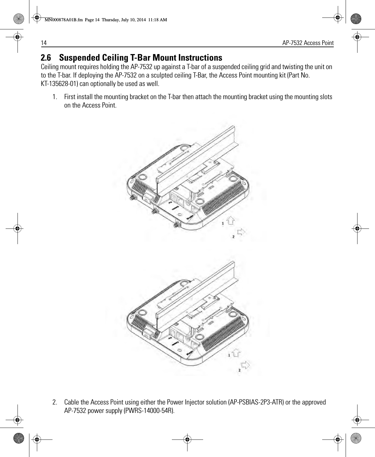 14 AP-7532 Access Point2.6    Suspended Ceiling T-Bar Mount InstructionsCeiling mount requires holding the AP-7532 up against a T-bar of a suspended ceiling grid and twisting the unit on to the T-bar. If deploying the AP-7532 on a sculpted ceiling T-Bar, the Access Point mounting kit (Part No. KT-135628-01) can optionally be used as well.1. First install the mounting bracket on the T-bar then attach the mounting bracket using the mounting slots on the Access Point.2. Cable the Access Point using either the Power Injector solution (AP-PSBIAS-2P3-ATR) or the approved AP-7532 power supply (PWRS-14000-54R).MN000878A01B.fm  Page 14  Thursday, July 10, 2014  11:18 AM
