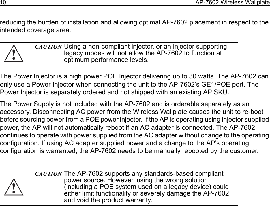 10 AP-7602 Wireless Wallplatereducing the burden of installation and allowing optimal AP-7602 placement in respect to the intended coverage area. The Power Injector is a high power POE Injector delivering up to 30 watts. The AP-7602 can only use a Power Injector when connecting the unit to the AP-7602’s GE1/POE port. The Power Injector is separately ordered and not shipped with an existing AP SKU.The Power Supply is not included with the AP-7602 and is orderable separately as an accessory. Disconnecting AC power from the Wireless Wallplate causes the unit to re-boot before sourcing power from a POE power injector. If the AP is operating using injector supplied power, the AP will not automatically reboot if an AC adapter is connected. The AP-7602 continues to operate with power supplied from the AC adapter without change to the operating configuration. If using AC adapter supplied power and a change to the AP’s operating configuration is warranted, the AP-7602 needs to be manually rebooted by the customer. CAUTION Using a non-compliant injector, or an injector supporting legacy modes will not allow the AP-7602 to function at optimum performance levels.CAUTION The AP-7602 supports any standards-based compliant power source. However, using the wrong solution (including a POE system used on a legacy device) could either limit functionality or severely damage the AP-7602 and void the product warranty.!!