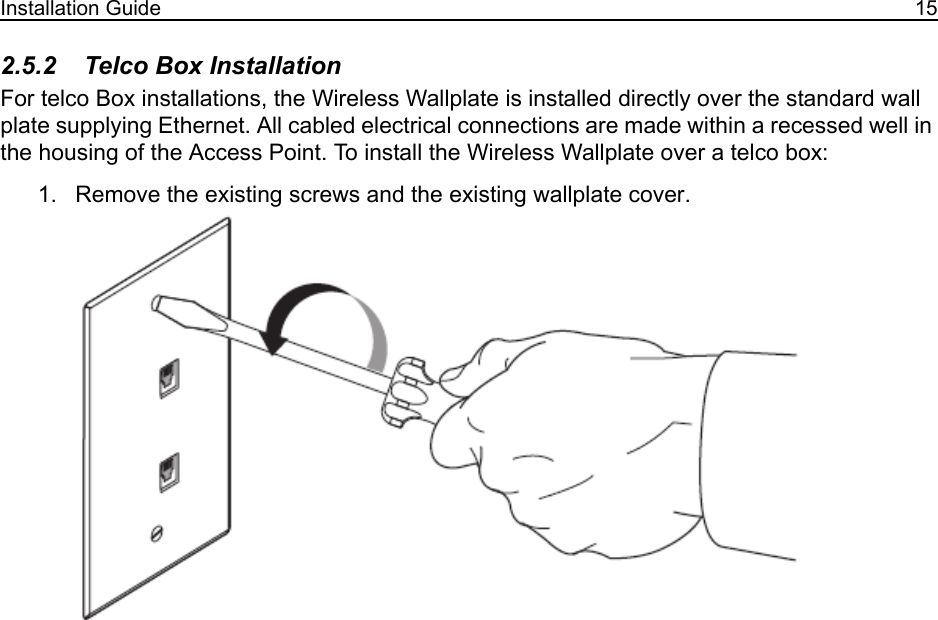 Installation Guide 152.5.2    Telco Box InstallationFor telco Box installations, the Wireless Wallplate is installed directly over the standard wall plate supplying Ethernet. All cabled electrical connections are made within a recessed well in the housing of the Access Point. To install the Wireless Wallplate over a telco box:1. Remove the existing screws and the existing wallplate cover.