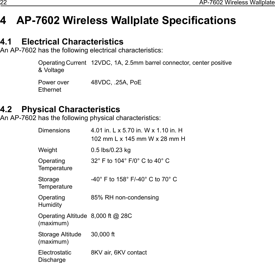22 AP-7602 Wireless Wallplate4 AP-7602 Wireless Wallplate Specifications4.1    Electrical CharacteristicsAn AP-7602 has the following electrical characteristics:4.2    Physical CharacteristicsAn AP-7602 has the following physical characteristics:Operating Current &amp; Voltage12VDC, 1A, 2.5mm barrel connector, center positivePower over Ethernet48VDC, .25A, PoEDimensions 4.01 in. L x 5.70 in. W x 1.10 in. H102 mm L x 145 mm W x 28 mm HWeight  0.5 lbs/0.23 kgOperating Temperature32° F to 104° F/0° C to 40° CStorage Temperature-40° F to 158° F/-40° C to 70° COperating Humidity85% RH non-condensingOperating Altitude(maximum)8,000 ft @ 28CStorage Altitude(maximum)30,000 ftElectrostatic Discharge8KV air, 6KV contact
