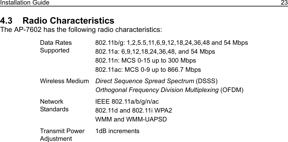 Installation Guide 234.3    Radio CharacteristicsThe AP-7602 has the following radio characteristics: Data Rates Supported802.11b/g: 1,2,5.5,11,6,9,12,18,24,36,48 and 54 Mbps802.11a: 6,9,12,18,24,36,48, and 54 Mbps 802.11n: MCS 0-15 up to 300 Mbps802.11ac: MCS 0-9 up to 866.7 MbpsWireless Medium Direct Sequence Spread Spectrum (DSSS)Orthogonal Frequency Division Multiplexing (OFDM)Network StandardsIEEE 802.11a/b/g/n/ac802.11d and 802.11i WPA2WMM and WMM-UAPSDTransmit Power Adjustment1dB increments