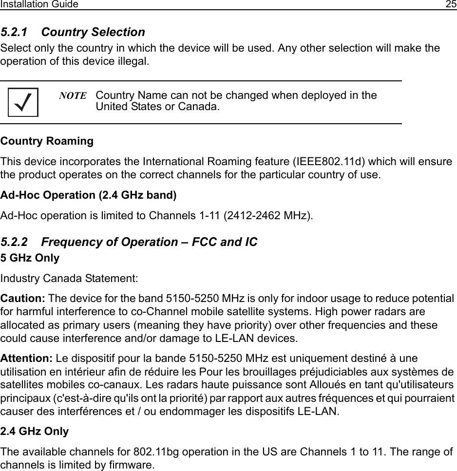Installation Guide 255.2.1    Country SelectionSelect only the country in which the device will be used. Any other selection will make the operation of this device illegal.Country RoamingThis device incorporates the International Roaming feature (IEEE802.11d) which will ensure the product operates on the correct channels for the particular country of use.Ad-Hoc Operation (2.4 GHz band)Ad-Hoc operation is limited to Channels 1-11 (2412-2462 MHz). 5.2.2    Frequency of Operation – FCC and IC 5 GHz OnlyIndustry Canada Statement:Caution: The device for the band 5150-5250 MHz is only for indoor usage to reduce potential for harmful interference to co-Channel mobile satellite systems. High power radars are allocated as primary users (meaning they have priority) over other frequencies and these could cause interference and/or damage to LE-LAN devices.Attention: Le dispositif pour la bande 5150-5250 MHz est uniquement destiné à une utilisation en intérieur afin de réduire les Pour les brouillages préjudiciables aux systèmes de satellites mobiles co-canaux. Les radars haute puissance sont Alloués en tant qu&apos;utilisateurs principaux (c&apos;est-à-dire qu&apos;ils ont la priorité) par rapport aux autres fréquences et qui pourraient causer des interférences et / ou endommager les dispositifs LE-LAN.2.4 GHz OnlyThe available channels for 802.11bg operation in the US are Channels 1 to 11. The range of channels is limited by firmware.NOTE Country Name can not be changed when deployed in the United States or Canada. 