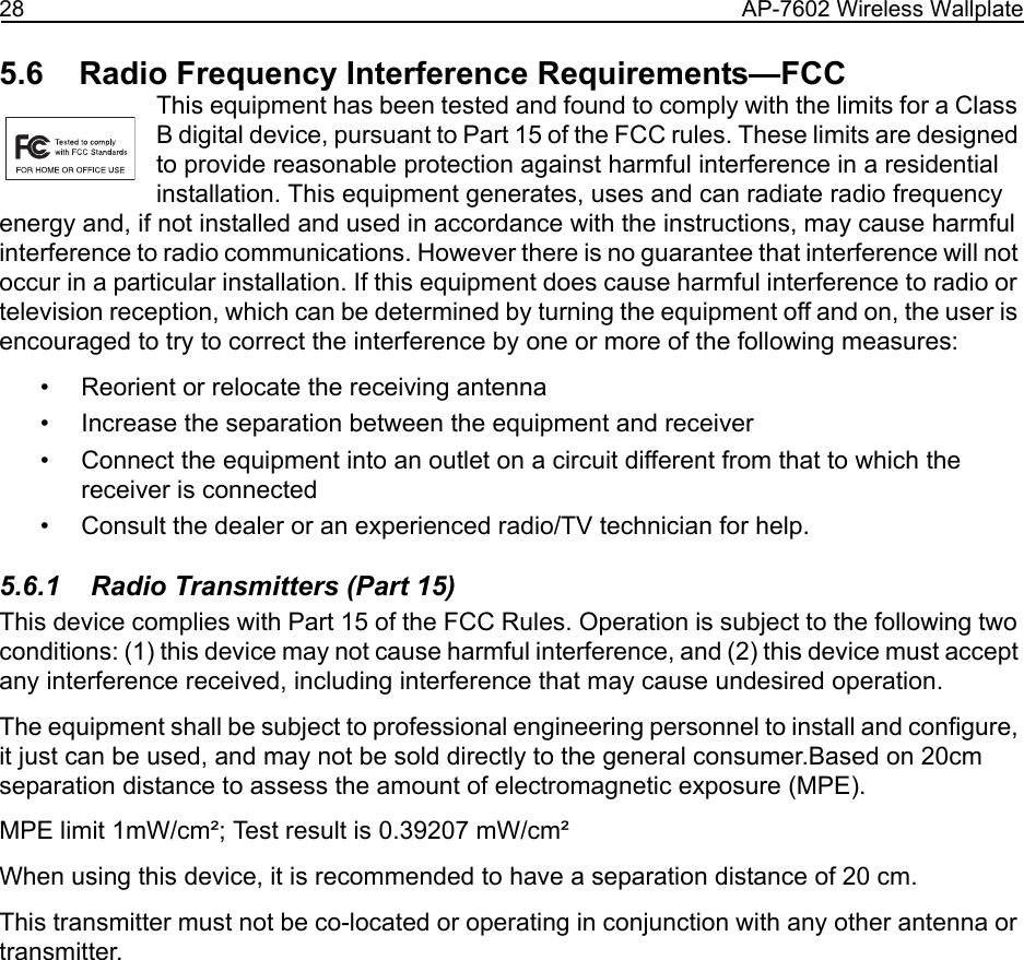28 AP-7602 Wireless Wallplate5.6    Radio Frequency Interference Requirements—FCCThis equipment has been tested and found to comply with the limits for a Class B digital device, pursuant to Part 15 of the FCC rules. These limits are designed to provide reasonable protection against harmful interference in a residential installation. This equipment generates, uses and can radiate radio frequency energy and, if not installed and used in accordance with the instructions, may cause harmful interference to radio communications. However there is no guarantee that interference will not occur in a particular installation. If this equipment does cause harmful interference to radio or television reception, which can be determined by turning the equipment off and on, the user is encouraged to try to correct the interference by one or more of the following measures:• Reorient or relocate the receiving antenna• Increase the separation between the equipment and receiver• Connect the equipment into an outlet on a circuit different from that to which the receiver is connected• Consult the dealer or an experienced radio/TV technician for help.5.6.1    Radio Transmitters (Part 15)This device complies with Part 15 of the FCC Rules. Operation is subject to the following two conditions: (1) this device may not cause harmful interference, and (2) this device must accept any interference received, including interference that may cause undesired operation.The equipment shall be subject to professional engineering personnel to install and configure, it just can be used, and may not be sold directly to the general consumer.Based on 20cm separation distance to assess the amount of electromagnetic exposure (MPE).MPE limit 1mW/cm²; Test result is 0.39207 mW/cm²When using this device, it is recommended to have a separation distance of 20 cm.This transmitter must not be co-located or operating in conjunction with any other antenna or transmitter. 