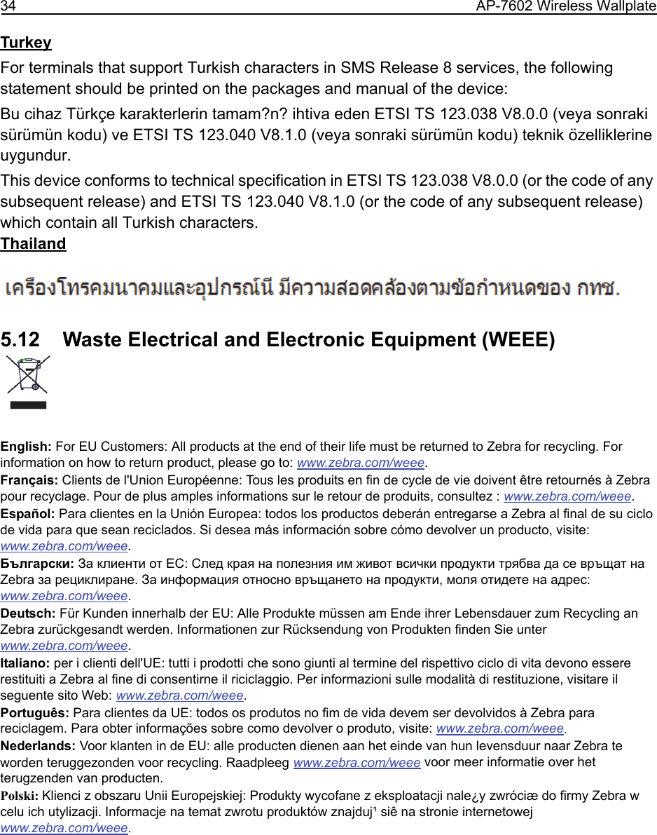 34 AP-7602 Wireless WallplateTurkeyFor terminals that support Turkish characters in SMS Release 8 services, the following statement should be printed on the packages and manual of the device:Bu cihaz Türkçe karakterlerin tamam?n? ihtiva eden ETSI TS 123.038 V8.0.0 (veya sonraki sürümün kodu) ve ETSI TS 123.040 V8.1.0 (veya sonraki sürümün kodu) teknik özelliklerine uygundur.This device conforms to technical specification in ETSI TS 123.038 V8.0.0 (or the code of any subsequent release) and ETSI TS 123.040 V8.1.0 (or the code of any subsequent release) which contain all Turkish characters.Thailand5.12    Waste Electrical and Electronic Equipment (WEEE)English: For EU Customers: All products at the end of their life must be returned to Zebra for recycling. For information on how to return product, please go to: www.zebra.com/weee.Français: Clients de l&apos;Union Européenne: Tous les produits en fin de cycle de vie doivent être retournés à Zebra pour recyclage. Pour de plus amples informations sur le retour de produits, consultez : www.zebra.com/weee.Español: Para clientes en la Unión Europea: todos los productos deberán entregarse a Zebra al final de su ciclo de vida para que sean reciclados. Si desea más información sobre cómo devolver un producto, visite: www.zebra.com/weee.Български: За клиенти от ЕС: След края на полезния им живот всички продукти трябва да се връщат на Zebra за рециклиране. За информация относно връщането на продукти, моля отидете на адрес: www.zebra.com/weee.Deutsch: Für Kunden innerhalb der EU: Alle Produkte müssen am Ende ihrer Lebensdauer zum Recycling an Zebra zurückgesandt werden. Informationen zur Rücksendung von Produkten finden Sie unter www.zebra.com/weee.Italiano: per i clienti dell&apos;UE: tutti i prodotti che sono giunti al termine del rispettivo ciclo di vita devono essere restituiti a Zebra al fine di consentirne il riciclaggio. Per informazioni sulle modalità di restituzione, visitare il seguente sito Web: www.zebra.com/weee.Português: Para clientes da UE: todos os produtos no fim de vida devem ser devolvidos à Zebra para reciclagem. Para obter informações sobre como devolver o produto, visite: www.zebra.com/weee.Nederlands: Voor klanten in de EU: alle producten dienen aan het einde van hun levensduur naar Zebra te worden teruggezonden voor recycling. Raadpleeg www.zebra.com/weee voor meer informatie over het terugzenden van producten.Polski: Klienci z obszaru Unii Europejskiej: Produkty wycofane z eksploatacji nale¿y zwróciæ do firmy Zebra w celu ich utylizacji. Informacje na temat zwrotu produktów znajduj¹ siê na stronie internetowej www.zebra.com/weee.