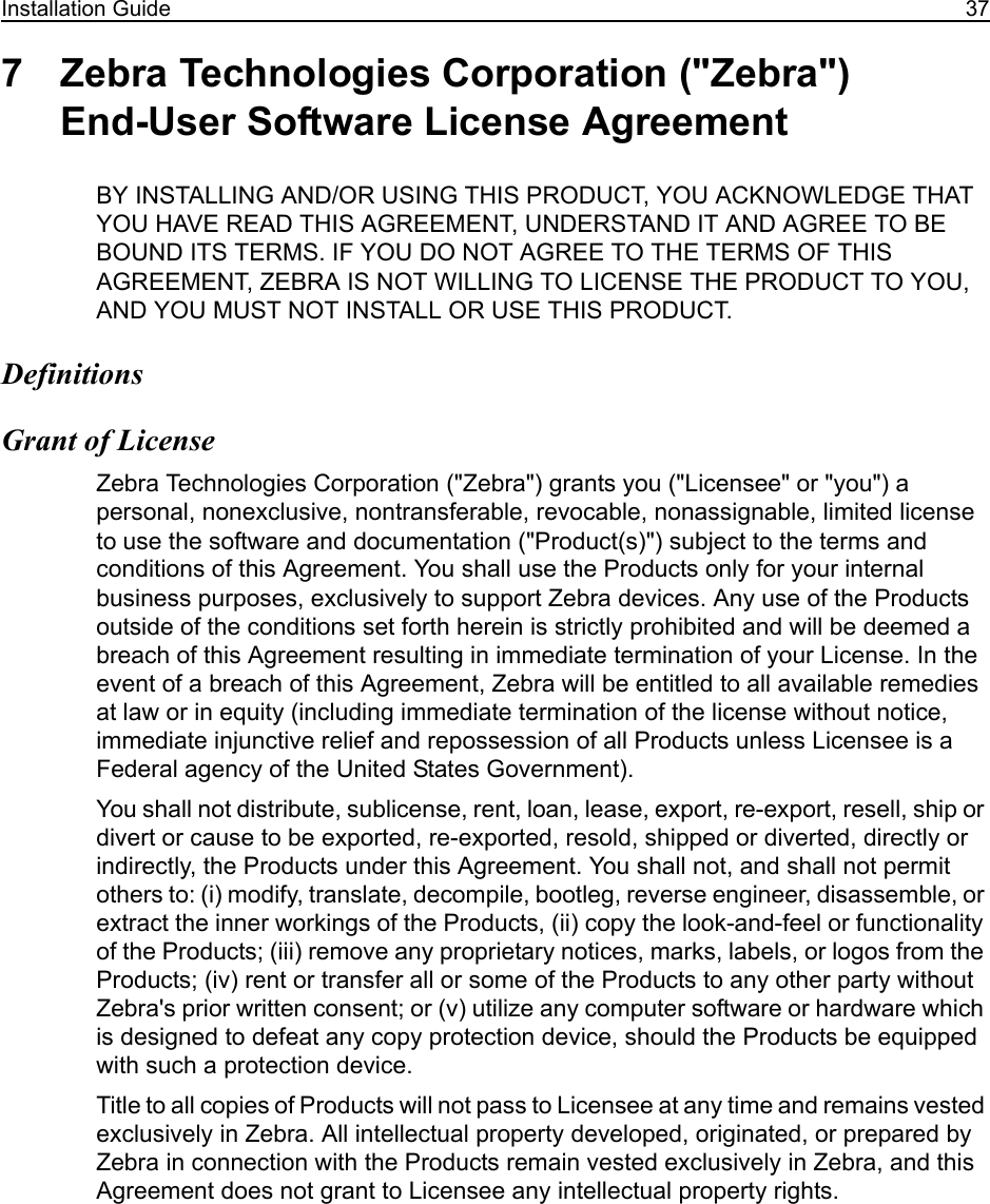 Installation Guide 377 Zebra Technologies Corporation (&quot;Zebra&quot;) End-User Software License AgreementBY INSTALLING AND/OR USING THIS PRODUCT, YOU ACKNOWLEDGE THAT YOU HAVE READ THIS AGREEMENT, UNDERSTAND IT AND AGREE TO BE BOUND ITS TERMS. IF YOU DO NOT AGREE TO THE TERMS OF THIS AGREEMENT, ZEBRA IS NOT WILLING TO LICENSE THE PRODUCT TO YOU, AND YOU MUST NOT INSTALL OR USE THIS PRODUCT.DefinitionsGrant of LicenseZebra Technologies Corporation (&quot;Zebra&quot;) grants you (&quot;Licensee&quot; or &quot;you&quot;) a personal, nonexclusive, nontransferable, revocable, nonassignable, limited license to use the software and documentation (&quot;Product(s)&quot;) subject to the terms and conditions of this Agreement. You shall use the Products only for your internal business purposes, exclusively to support Zebra devices. Any use of the Products outside of the conditions set forth herein is strictly prohibited and will be deemed a breach of this Agreement resulting in immediate termination of your License. In the event of a breach of this Agreement, Zebra will be entitled to all available remedies at law or in equity (including immediate termination of the license without notice, immediate injunctive relief and repossession of all Products unless Licensee is a Federal agency of the United States Government).You shall not distribute, sublicense, rent, loan, lease, export, re-export, resell, ship or divert or cause to be exported, re-exported, resold, shipped or diverted, directly or indirectly, the Products under this Agreement. You shall not, and shall not permit others to: (i) modify, translate, decompile, bootleg, reverse engineer, disassemble, or extract the inner workings of the Products, (ii) copy the look-and-feel or functionality of the Products; (iii) remove any proprietary notices, marks, labels, or logos from the Products; (iv) rent or transfer all or some of the Products to any other party without Zebra&apos;s prior written consent; or (v) utilize any computer software or hardware which is designed to defeat any copy protection device, should the Products be equipped with such a protection device. Title to all copies of Products will not pass to Licensee at any time and remains vested exclusively in Zebra. All intellectual property developed, originated, or prepared by Zebra in connection with the Products remain vested exclusively in Zebra, and this Agreement does not grant to Licensee any intellectual property rights.  