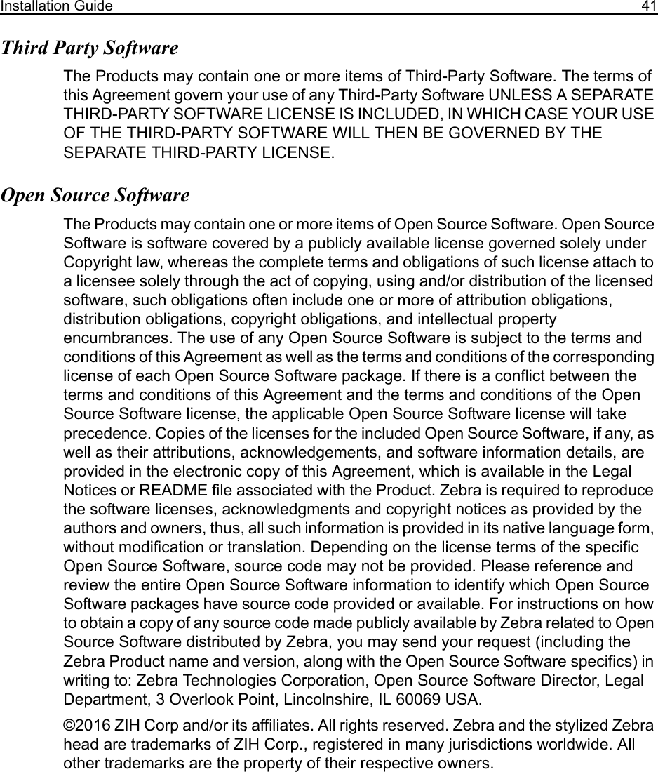 Installation Guide 41Third Party Software The Products may contain one or more items of Third-Party Software. The terms of this Agreement govern your use of any Third-Party Software UNLESS A SEPARATE THIRD-PARTY SOFTWARE LICENSE IS INCLUDED, IN WHICH CASE YOUR USE OF THE THIRD-PARTY SOFTWARE WILL THEN BE GOVERNED BY THE SEPARATE THIRD-PARTY LICENSE.Open Source SoftwareThe Products may contain one or more items of Open Source Software. Open Source Software is software covered by a publicly available license governed solely under Copyright law, whereas the complete terms and obligations of such license attach to a licensee solely through the act of copying, using and/or distribution of the licensed software, such obligations often include one or more of attribution obligations, distribution obligations, copyright obligations, and intellectual property encumbrances. The use of any Open Source Software is subject to the terms and conditions of this Agreement as well as the terms and conditions of the corresponding license of each Open Source Software package. If there is a conflict between the terms and conditions of this Agreement and the terms and conditions of the Open Source Software license, the applicable Open Source Software license will take precedence. Copies of the licenses for the included Open Source Software, if any, as well as their attributions, acknowledgements, and software information details, are provided in the electronic copy of this Agreement, which is available in the Legal Notices or README file associated with the Product. Zebra is required to reproduce the software licenses, acknowledgments and copyright notices as provided by the authors and owners, thus, all such information is provided in its native language form, without modification or translation. Depending on the license terms of the specific Open Source Software, source code may not be provided. Please reference and review the entire Open Source Software information to identify which Open Source Software packages have source code provided or available. For instructions on how to obtain a copy of any source code made publicly available by Zebra related to Open Source Software distributed by Zebra, you may send your request (including the Zebra Product name and version, along with the Open Source Software specifics) in writing to: Zebra Technologies Corporation, Open Source Software Director, Legal Department, 3 Overlook Point, Lincolnshire, IL 60069 USA. ©2016 ZIH Corp and/or its affiliates. All rights reserved. Zebra and the stylized Zebra head are trademarks of ZIH Corp., registered in many jurisdictions worldwide. All other trademarks are the property of their respective owners.