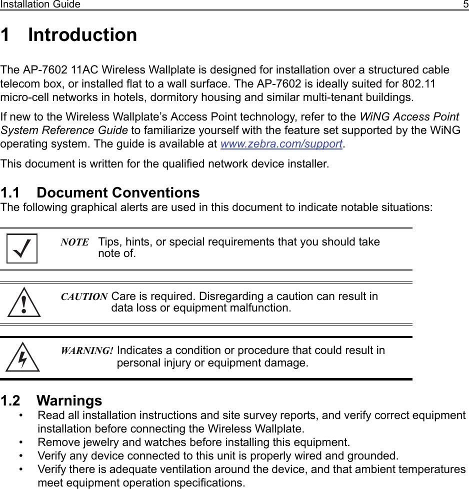 Installation Guide 51 IntroductionThe AP-7602 11AC Wireless Wallplate is designed for installation over a structured cable telecom box, or installed flat to a wall surface. The AP-7602 is ideally suited for 802.11 micro-cell networks in hotels, dormitory housing and similar multi-tenant buildings.If new to the Wireless Wallplate’s Access Point technology, refer to the WiNG Access Point System Reference Guide to familiarize yourself with the feature set supported by the WiNG operating system. The guide is available at www.zebra.com/support.This document is written for the qualified network device installer.1.1    Document ConventionsThe following graphical alerts are used in this document to indicate notable situations:1.2    Warnings• Read all installation instructions and site survey reports, and verify correct equipment installation before connecting the Wireless Wallplate.• Remove jewelry and watches before installing this equipment. • Verify any device connected to this unit is properly wired and grounded.• Verify there is adequate ventilation around the device, and that ambient temperatures meet equipment operation specifications.NOTE Tips, hints, or special requirements that you should take note of.CAUTION Care is required. Disregarding a caution can result in data loss or equipment malfunction.WARNING! Indicates a condition or procedure that could result in personal injury or equipment damage.!