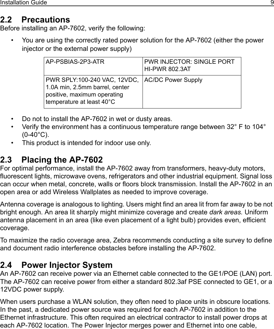 Installation Guide 92.2    PrecautionsBefore installing an AP-7602, verify the following:• You are using the correctly rated power solution for the AP-7602 (either the power injector or the external power supply)• Do not to install the AP-7602 in wet or dusty areas.• Verify the environment has a continuous temperature range between 32° F to 104° (0-40°C).• This product is intended for indoor use only.2.3    Placing the AP-7602For optimal performance, install the AP-7602 away from transformers, heavy-duty motors, fluorescent lights, microwave ovens, refrigerators and other industrial equipment. Signal loss can occur when metal, concrete, walls or floors block transmission. Install the AP-7602 in an open area or add Wireless Wallplates as needed to improve coverage.Antenna coverage is analogous to lighting. Users might find an area lit from far away to be not bright enough. An area lit sharply might minimize coverage and create dark areas. Uniform antenna placement in an area (like even placement of a light bulb) provides even, efficient coverage.To maximize the radio coverage area, Zebra recommends conducting a site survey to define and document radio interference obstacles before installing the AP-7602.2.4    Power Injector SystemAn AP-7602 can receive power via an Ethernet cable connected to the GE1/POE (LAN) port. The AP-7602 can receive power from either a standard 802.3af PSE connected to GE1, or a 12VDC power supply.When users purchase a WLAN solution, they often need to place units in obscure locations. In the past, a dedicated power source was required for each AP-7602 in addition to the Ethernet infrastructure. This often required an electrical contractor to install power drops at each AP-7602 location. The Power Injector merges power and Ethernet into one cable, AP-PSBIAS-2P3-ATR PWR INJECTOR: SINGLE PORT HI-PWR 802.3AT PWR SPLY:100-240 VAC, 12VDC, 1.0A min, 2.5mm barrel, center positive, maximum operating temperature at least 40°CAC/DC Power Supply