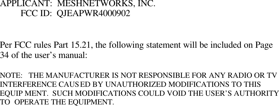 APPLICANT:  MESHNETWORKS, INC.          FCC ID:  QJEAPWR4000902   Per FCC rules Part 15.21, the following statement will be included on Page 34 of the user’s manual:  NOTE:   THE MANUFACTURER IS NOT RESPONSIBLE FOR ANY RADIO OR TV         INTERFERENCE CAUSED BY UNAUTHORIZED MODIFICATIONS TO THIS EQUIP MENT.  SUCH MODIFICATIONS COULD VOID THE USER’S AUTHORITY TO  OPERATE THE EQUIPMENT. 