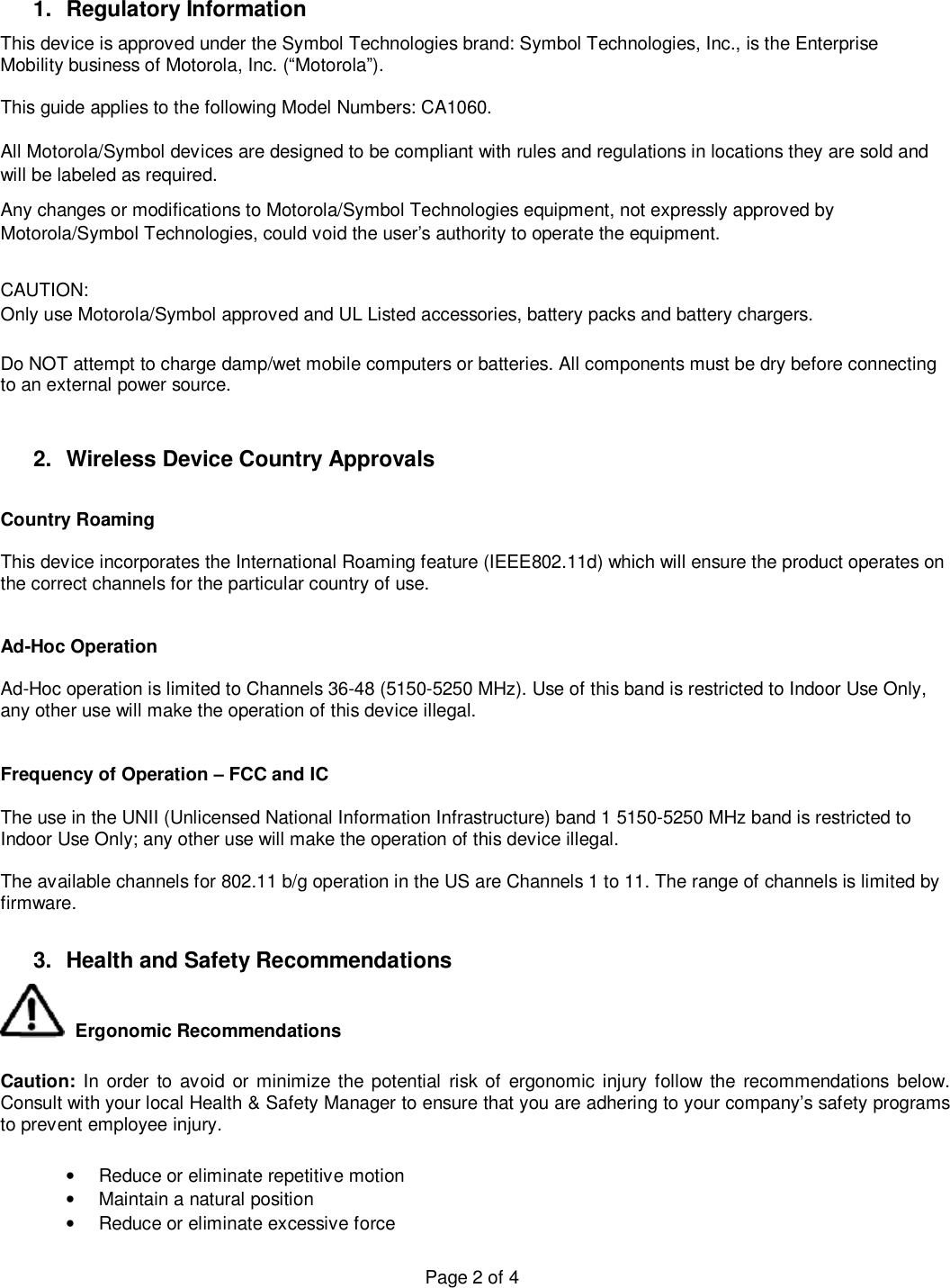  Page 2 of 4 1. Regulatory Information This device is approved under the Symbol Technologies brand: Symbol Technologies, Inc., is the Enterprise Mobility business of Motorola, Inc. (“Motorola”).  This guide applies to the following Model Numbers: CA1060.  All Motorola/Symbol devices are designed to be compliant with rules and regulations in locations they are sold and will be labeled as required.  Any changes or modifications to Motorola/Symbol Technologies equipment, not expressly approved by Motorola/Symbol Technologies, could void the user’s authority to operate the equipment.  CAUTION:   Only use Motorola/Symbol approved and UL Listed accessories, battery packs and battery chargers.  Do NOT attempt to charge damp/wet mobile computers or batteries. All components must be dry before connecting to an external power source.   2. Wireless Device Country Approvals  Country Roaming   This device incorporates the International Roaming feature (IEEE802.11d) which will ensure the product operates on the correct channels for the particular country of use.     Ad-Hoc Operation   Ad-Hoc operation is limited to Channels 36-48 (5150-5250 MHz). Use of this band is restricted to Indoor Use Only, any other use will make the operation of this device illegal.   Frequency of Operation – FCC and IC   The use in the UNII (Unlicensed National Information Infrastructure) band 1 5150-5250 MHz band is restricted to Indoor Use Only; any other use will make the operation of this device illegal.  The available channels for 802.11 b/g operation in the US are Channels 1 to 11. The range of channels is limited by firmware.  3. Health and Safety Recommendations  Ergonomic Recommendations   Caution: In order to avoid or minimize the potential risk of ergonomic injury follow the recommendations below. Consult with your local Health &amp; Safety Manager to ensure that you are adhering to your company’s safety programs to prevent employee injury.  • Reduce or eliminate repetitive motion • Maintain a natural position • Reduce or eliminate excessive force 