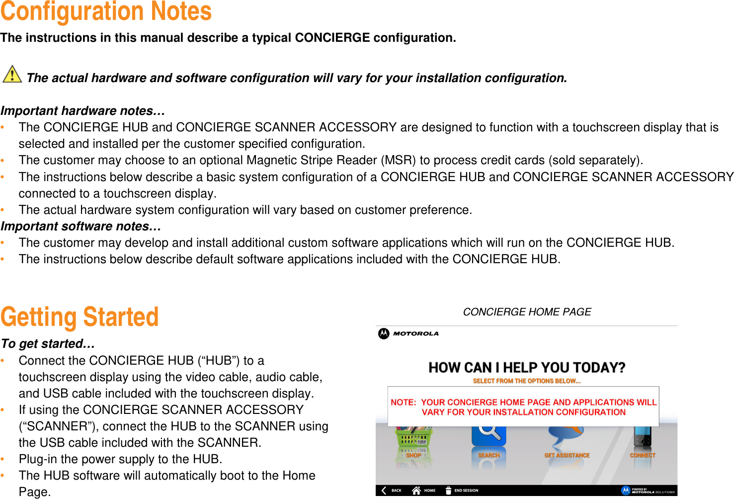 Configuration Notes The instructions in this manual describe a typical CONCIERGE configuration.     The actual hardware and software configuration will vary for your installation configuration.  Important hardware notes… •  The CONCIERGE HUB and CONCIERGE SCANNER ACCESSORY are designed to function with a touchscreen display that is selected and installed per the customer specified configuration. •  The customer may choose to an optional Magnetic Stripe Reader (MSR) to process credit cards (sold separately). •  The instructions below describe a basic system configuration of a CONCIERGE HUB and CONCIERGE SCANNER ACCESSORY connected to a touchscreen display. •  The actual hardware system configuration will vary based on customer preference. Important software notes… •  The customer may develop and install additional custom software applications which will run on the CONCIERGE HUB. •  The instructions below describe default software applications included with the CONCIERGE HUB.   Getting Started To get started… •  Connect the CONCIERGE HUB (“HUB”) to a touchscreen display using the video cable, audio cable, and USB cable included with the touchscreen display. •  If using the CONCIERGE SCANNER ACCESSORY (“SCANNER”), connect the HUB to the SCANNER using the USB cable included with the SCANNER. •  Plug-in the power supply to the HUB. •  The HUB software will automatically boot to the Home Page.CONCIERGE HOME PAGE 
