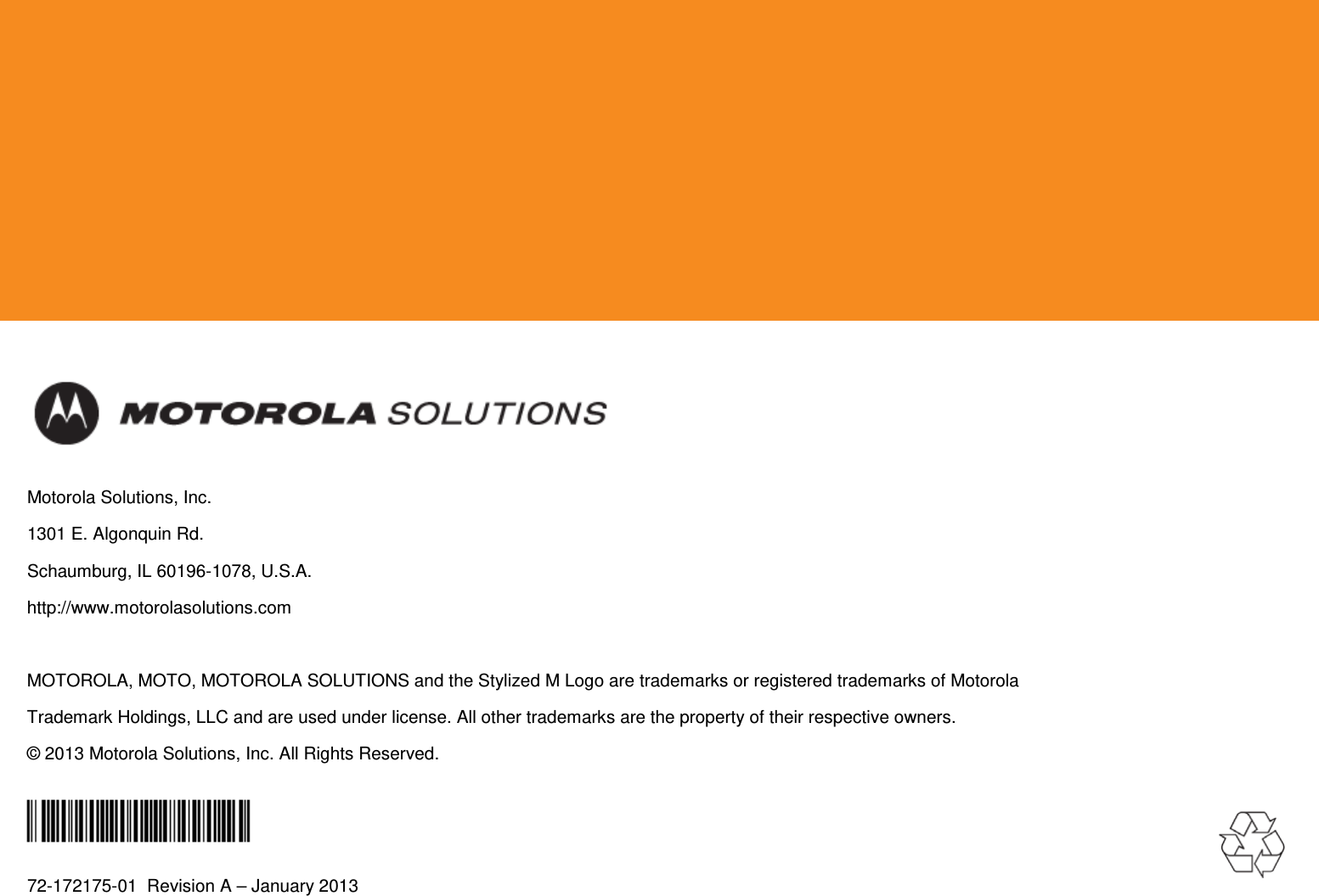            Motorola Solutions, Inc. 1301 E. Algonquin Rd. Schaumburg, IL 60196-1078, U.S.A. http://www.motorolasolutions.com  MOTOROLA, MOTO, MOTOROLA SOLUTIONS and the Stylized M Logo are trademarks or registered trademarks of Motorola Trademark Holdings, LLC and are used under license. All other trademarks are the property of their respective owners. © 2013 Motorola Solutions, Inc. All Rights Reserved.  72-172175-01  Revision A – January 2013  