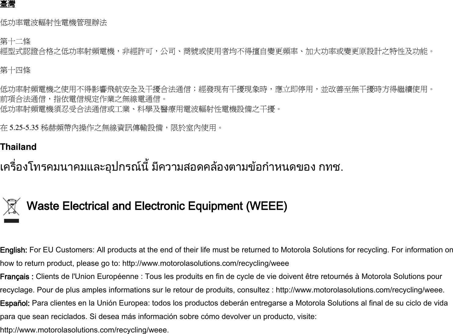 臺灣  低功率電波輻射性電機管理辦法  第十二條 經型式認證合格之低功率射頻電機，非經許可，公司、商號或使用者均不得擅自變更頻率、加大功率或變更原設計之特性及功能。  第十四條  低功率射頻電機之使用不得影響飛航安全及干擾合法通信；經發現有干擾現象時，應立即停用，並改善至無干擾時方得繼續使用。 前項合法通信，指依電信規定作業之無線電通信。 低功率射頻電機須忍受合法通信或工業、科學及醫療用電波輻射性電機設備之干擾。  在5.25-5.35 秭赫頻帶內操作之無線資訊傳輸設備，限於室內使用。  Thailand  เครื่องโทรคมนาคมและอุปกรณนี้ มีความสอดคลองตามขอกําหนดของ กทช.   Waste Electrical and Electronic Equipment (WEEE)  English: For EU Customers: All products at the end of their life must be returned to Motorola Solutions for recycling. For information on how to return product, please go to: http://www.motorolasolutions.com/recycling/weee Français : Clients de l&apos;Union Européenne : Tous les produits en fin de cycle de vie doivent être retournés à Motorola Solutions pour recyclage. Pour de plus amples informations sur le retour de produits, consultez : http://www.motorolasolutions.com/recycling/weee. Español: Para clientes en la Unión Europea: todos los productos deberán entregarse a Motorola Solutions al final de su ciclo de vida para que sean reciclados. Si desea más información sobre cómo devolver un producto, visite: http://www.motorolasolutions.com/recycling/weee. 