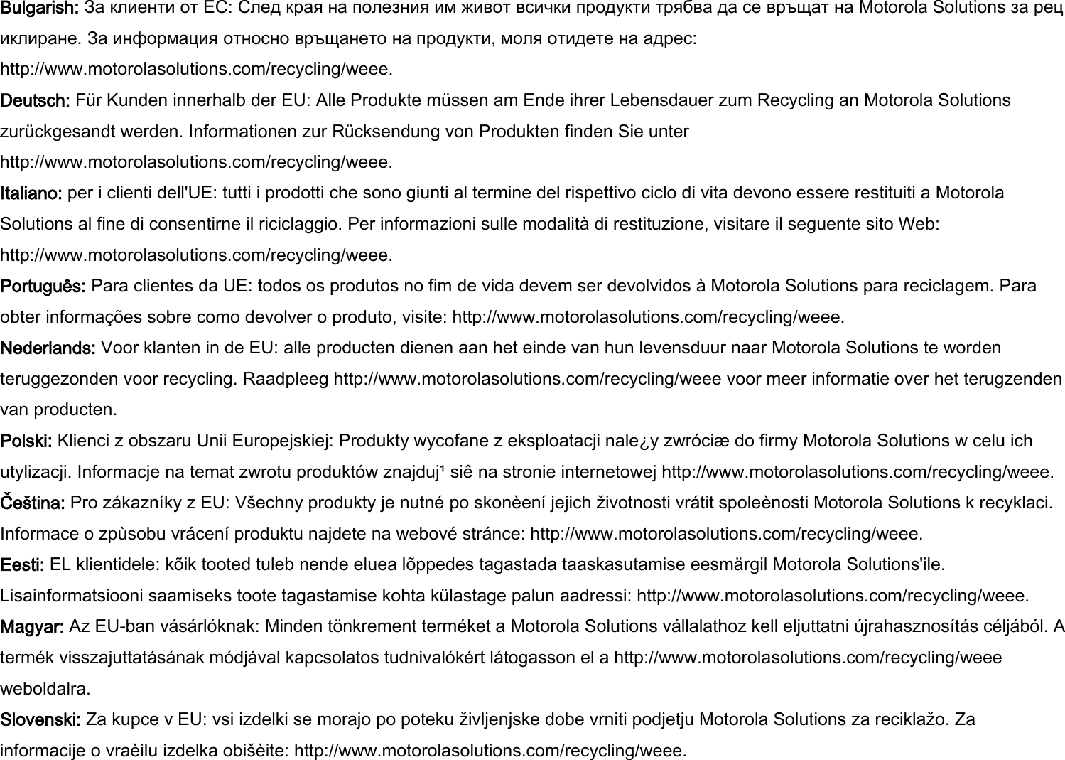 Bulgarish: За клиенти от ЕС: След края на полезния им живот всички продукти трябва да се връщат на Motorola Solutions за рециклиране. За информация относно връщането на продукти, моля отидете на адрес: http://www.motorolasolutions.com/recycling/weee. Deutsch: Für Kunden innerhalb der EU: Alle Produkte müssen am Ende ihrer Lebensdauer zum Recycling an Motorola Solutions zurückgesandt werden. Informationen zur Rücksendung von Produkten finden Sie unter http://www.motorolasolutions.com/recycling/weee. Italiano: per i clienti dell&apos;UE: tutti i prodotti che sono giunti al termine del rispettivo ciclo di vita devono essere restituiti a Motorola Solutions al fine di consentirne il riciclaggio. Per informazioni sulle modalità di restituzione, visitare il seguente sito Web: http://www.motorolasolutions.com/recycling/weee. Português: Para clientes da UE: todos os produtos no fim de vida devem ser devolvidos à Motorola Solutions para reciclagem. Para obter informações sobre como devolver o produto, visite: http://www.motorolasolutions.com/recycling/weee. Nederlands: Voor klanten in de EU: alle producten dienen aan het einde van hun levensduur naar Motorola Solutions te worden teruggezonden voor recycling. Raadpleeg http://www.motorolasolutions.com/recycling/weee voor meer informatie over het terugzenden van producten. Polski: Klienci z obszaru Unii Europejskiej: Produkty wycofane z eksploatacji nale¿y zwróciæ do firmy Motorola Solutions w celu ich utylizacji. Informacje na temat zwrotu produktów znajduj¹ siê na stronie internetowej http://www.motorolasolutions.com/recycling/weee. Čeština: Pro zákazníky z EU: Všechny produkty je nutné po skonèení jejich životnosti vrátit spoleènosti Motorola Solutions k recyklaci. Informace o zpùsobu vrácení produktu najdete na webové stránce: http://www.motorolasolutions.com/recycling/weee. Eesti: EL klientidele: kõik tooted tuleb nende eluea lõppedes tagastada taaskasutamise eesmärgil Motorola Solutions&apos;ile. Lisainformatsiooni saamiseks toote tagastamise kohta külastage palun aadressi: http://www.motorolasolutions.com/recycling/weee. Magyar: Az EU-ban vásárlóknak: Minden tönkrement terméket a Motorola Solutions vállalathoz kell eljuttatni újrahasznosítás céljából. A termék visszajuttatásának módjával kapcsolatos tudnivalókért látogasson el a http://www.motorolasolutions.com/recycling/weee weboldalra. Slovenski: Za kupce v EU: vsi izdelki se morajo po poteku življenjske dobe vrniti podjetju Motorola Solutions za reciklažo. Za informacije o vraèilu izdelka obišèite: http://www.motorolasolutions.com/recycling/weee. 